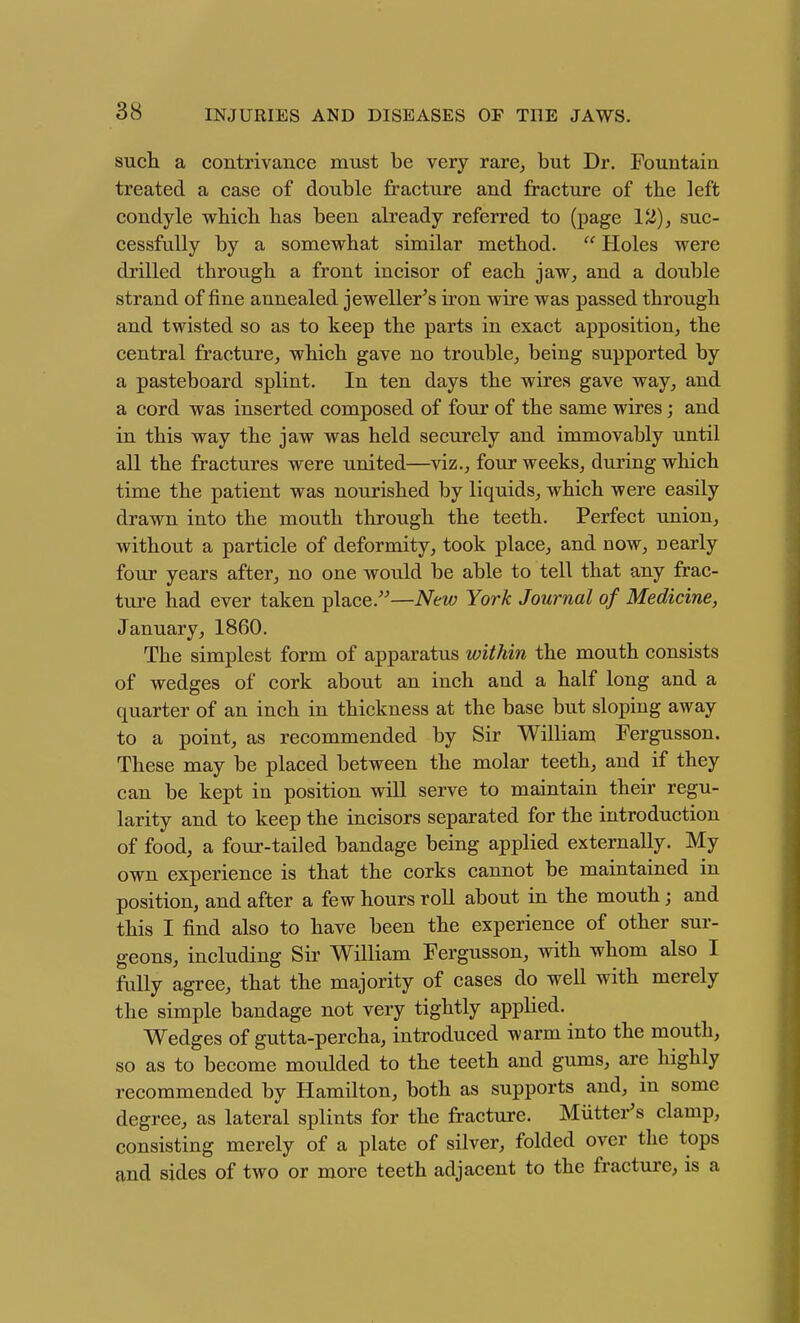 sucli a contrivance must be very rare^ but Dr. Fountain treated a case of double fracture and fracture of the left condyle vi^hicb has been already referred to (page 12)^ suc- cessfully by a somewhat similar method.  Holes were drilled through a front incisor of each jaw, and a double strand of fine annealed jeweller's iron wire was passed through and twisted so as to keep the parts in exact apposition, the central fracture, which gave no trouble, being supported by a pasteboard splint. In ten days the wires gave way, and a cord was inserted composed of four of the same wires; and in this way the jaw was held securely and immovably until all the fractures were united—viz., four weeks, during which time the patient was nourished by liquids, which were easily drawn into the mouth through the teeth. Perfect union, without a particle of deformity, took place, and now, uearly four years after, no one would be able to tell that any frac- ture had ever taken place.—New York Journal of Medicine, January, 1860. The simplest form of apparatus within the mouth consists of wedges of cork about an inch and a half long and a quarter of an inch in thickness at the base but sloping away to a point, as recommended by Sir William Fergusson. These may be placed between the molar teeth, and if they can be kept in position will serve to maintain their regu- larity and to keep the incisors separated for the introduction of food, a four-tailed bandage being applied externally. My own experience is that the corks cannot be maintained in position, and after a few hours roll about in the mouth; and this I find also to have been the experience of other sur- geons, including Sir William Fergusson, with whom also I fully agree, that the majority of cases do well with merely the simple bandage not very tightly applied. Wedges of gutta-percha, introduced warm into the mouth, so as to become moulded to the teeth and gums, are highly recommended by Hamilton, both as supports and, in some degree, as lateral splints for the fracture. Miitter's clamp, consisting merely of a plate of silver, folded over the tops and sides of two or more teeth adjacent to the fracture, is a H