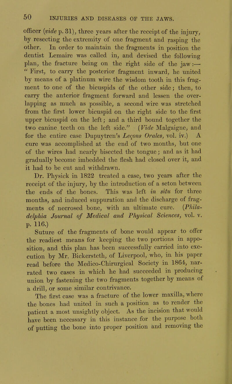 officer {vide p. 31), three years after the receipt of the injury, by resecting the extremity of one fragment and rasping the other. In order to maintain the fragments in position the dentist Lemaire was called in, and devised the following plan, the fracture being on the right side of the jaw:—  First, to carry the posterior fragment inward, he united by means of a platinum wire the wisdom tooth in this frag- ment to one of the bicuspids of the other side; then, to carry the anterior fragment forward and lessen the over- lapping as much as possible, a second wire was stretched from the first lower bicuspid on the right side to the first upper bicuspid on the left; and a third bound together the two canine teeth on the left side. [Vide Malgaigne, and for the entire case Dupuytren^s Leqons Orales, vol. iv.) A cure was accomplished at the end of two months, but one of the wires had nearly bisected the tongue; and as it had gradually become imbedded the flesh had closed over it, and it had to be cut and withdrawn. Dr. Physick in 1822 treated a case, two years after the receipt of the injury, by the introduction of a seton between the ends of the bones. This was left in situ for three months, and induced suppuration and the discharge of frag- ments of necrosed bone, with an ultimate cure. {Phila- delphia Journal of Medical and Physical Sciences, vol. v. p. 116.) Suture of the fragments of bone would appear to offer the readiest means for keeping the two portions in appo- sition, and this plan has been successfully carried into exe- cution by Mr. Bickersteth, of Liverpool, who, in his paper read before the Medico-Chirurgical Society in 1864, nar- rated two cases in which he had succeeded in producing union by fastening the two fragments together by means of a drill, or some similar contrivance. The first case was a fracture of the lower maxilla, where the bones had united in such a position as to render the patient a most unsightly object. As the incision that would have been necessary in this instance for the purpose both of putting the bone into proper position and removing the