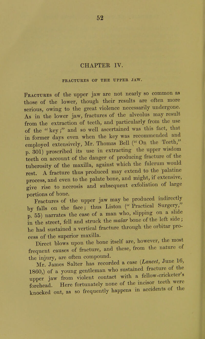 CHAPTER IV. FRACTURES OF THE UPPER JAW. Fractures of the upper jaw are not nearly so common as those of the lower, though their results are often more serious, owing to the great violence necessarily undergone. As in the lower jaw, fractures of the alveolus may result from the extraction of teeth, and particularly from the use of the  keyand so well ascertained was this fact, that in former days even when the key was recommended and employed extensively, Mr. Thomas Bell ( On the Teeth/^ p. 301) proscribed its use in extracting the upper wisdom teeth on account of the danger of producing fracture of the tuberosity of the maxilla, against which the fulcrum would rest. A fracture thus produced may extend to the palatme process, and even to the palate bone, and might, if extensive, give rise to necrosis and subsequent exfoliation of large portions of bone. , . +1 Fractures of the upper jaw may be produced indirectly by falls on the face; thus Liston (Practical Surgery, p 55) narrates the case of a man who, slipping on a slide in the street, fell and struck the malar bone of the left side; he had sustained a vertical fracture through the orbitar pro- cess of the superior maxilla. Direct blows upon the bone itself are, however, the most frequent causes of fracture, and these, from the nature of the injury, are often compound. Mr. James Salter has recorded a case [Lancet, June 16, 1860) of a young gentleman who sustained fracture of the upper jaw from violent contact with a fellow-cricketer s forehead. Here fortunately none of the incisor teeth were knocked out, as so frequently happens in accidents ot the
