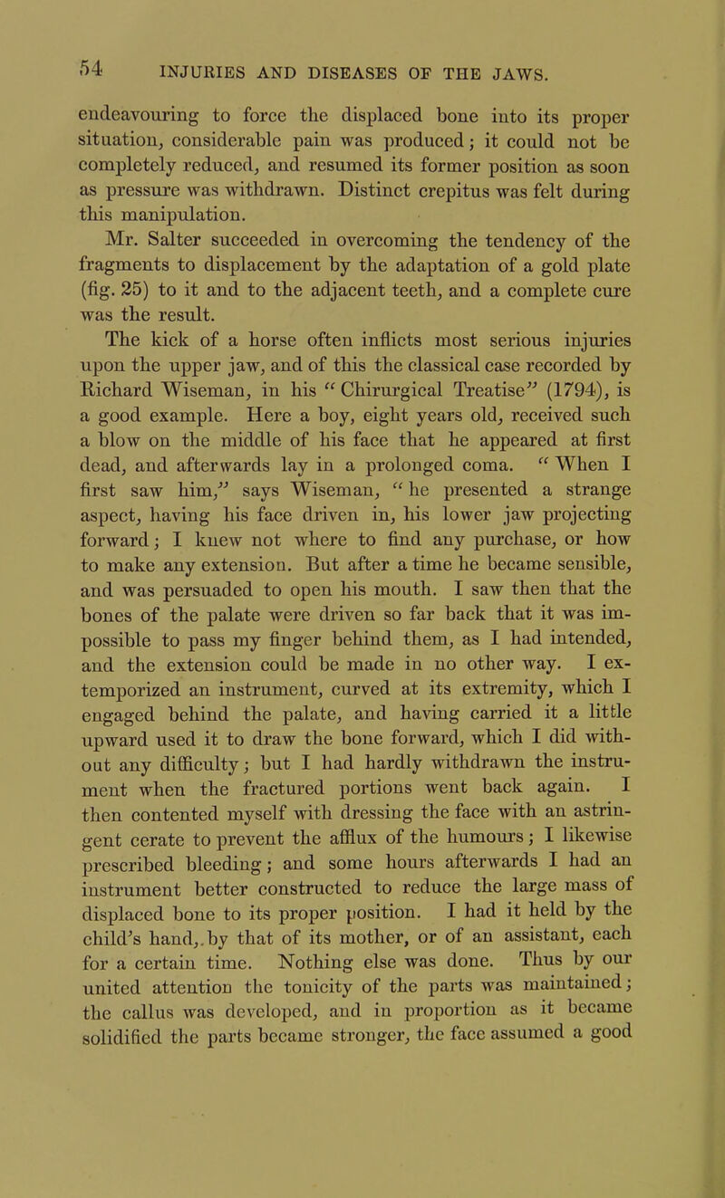 endeavouring to force the displaced bone into its proper situation, considerable pain was produced; it could not be completely reduced, and resumed its former position as soon as pressure was withdrawn. Distinct crepitus was felt during this manipulation. Mr, Salter succeeded in overcoming the tendency of the fragments to displacement by the adaptation of a gold plate (fig. 25) to it and to the adjacent teeth, and a complete cure was the result. The kick of a horse often inflicts most serious injuries upon the upper jaw, and of this the classical case recorded by Richard Wiseman, in his  Chirurgical Treatise^'' (1794), is a good example. Here a boy, eight years old, received such a blow on the middle of his face that he appeared at first dead, and afterwards lay in a prolonged coma.  When I first saw him,^ says Wiseman,  he presented a strange aspect, having his face driven in, his lower jaw projecting forward; I knew not where to find any purchase, or how to make any extension. But after a time he became sensible, and was persuaded to open his mouth. I saw then that the bones of the palate were driven so far back that it was im- possible to pass my finger behind them, as I had intended, and the extension could be made in no other way. I ex- temporized an instrument, curved at its extremity, which I engaged behind the palate, and having carried it a little upward used it to draw the bone forward, which I did with- out any difficulty; but I had hardly withdrawn the instru- ment when the fractured portions went back again. I then contented myself with dressing the face with an astrin- gent cerate to prevent the afflux of the humours; I likewise prescribed bleeding; and some hours afterwards I had an instrument better constructed to reduce the large mass of displaced bone to its proper position. I had it held by the child's hand,.by that of its mother, or of an assistant, each for a certain time. Nothing else was done. Thus by our united attention the tonicity of the parts was maintained; the callus was developed, and in proportion as it became solidified the parts became stronger, the face assumed a good