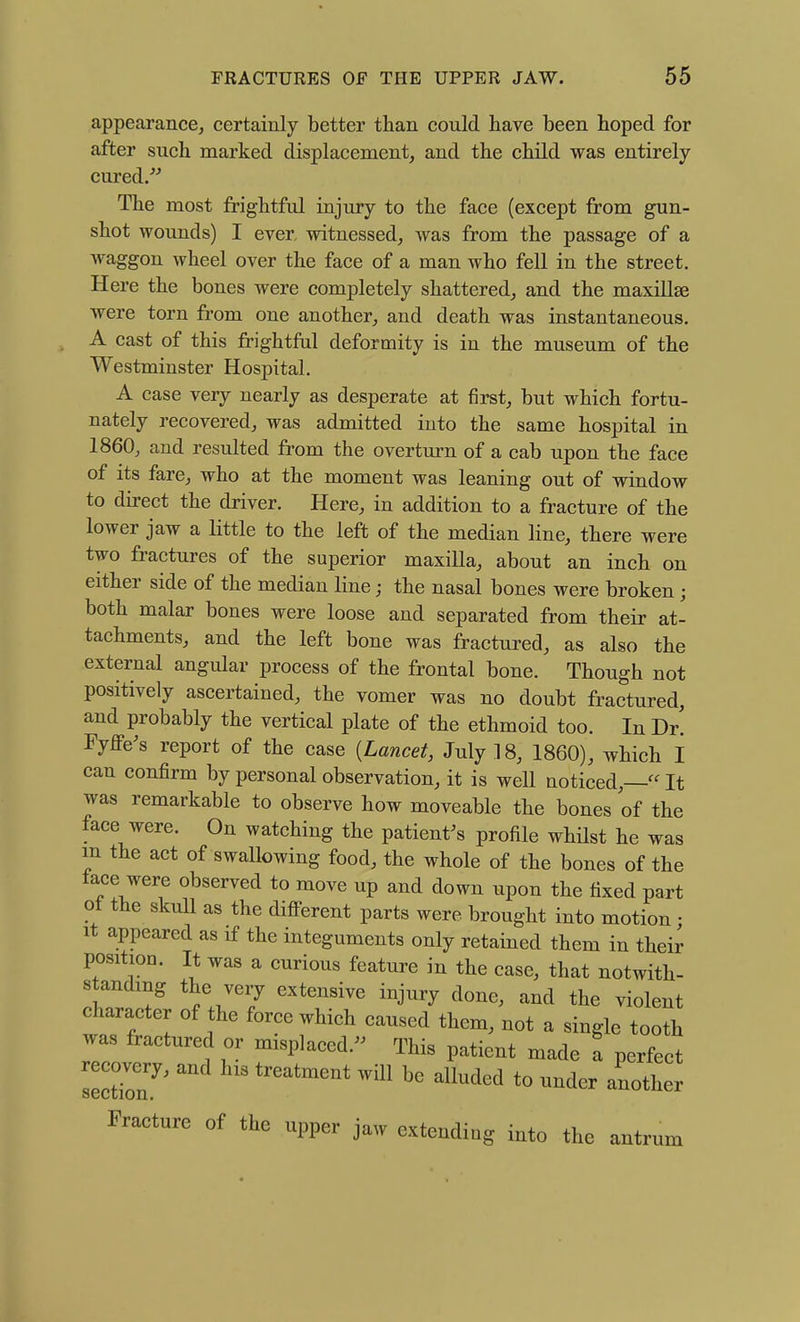 appearance, certainly better than could have been hoped for after such marked displacement, and the child was entirely cured. The most frightful injury to the face (except from gun- shot wounds) I ever, witnessed, was from the passage of a waggon wheel over the face of a man who fell in the street. Here the bones were completely shattered, and the maxillae were torn from one another, and death was instantaneous. A cast of this frightful deformity is in the museum of the Westminster Hospital. A case very nearly as desperate at first, but which fortu- nately recovered, was admitted into the same hospital in 1860, and resulted from the overturn of a cab upon the face of its fare, who at the moment was leaning out of window to direct the driver. Here, in addition to a fracture of the lower jaw a little to the left of the median line, there were two fractures of the superior maxilla, about an inch on either side of the median line j the nasal bones were broken; both malar bones were loose and separated from their at- tachments, and the left bone was fractured, as also the external angular process of the frontal bone. Though not positively ascertained, the vomer was no doubt fractured, and probably the vertical plate of the ethmoid too. In Dr. Fyffe^s report of the case {Lancet, July 18, 1860), which I can confirm by personal observation, it is well noticed,— It was remarkable to observe how moveable the bones of the face were. On watching the patient^s profile whilst he was m the act of swallowing food, the whole of the bones of the lace were observed to move up and down upon the fixed part ot the skull as the different parts were brought into motion • It appeared as if the integuments only retained them in their position. It was a curious feature in the case, that notwith- standing the very extensive injury done, and the violent character of the force which caused them, not a single tooth was fractured or misplaced. This patient made a perfect recove^ry, and his treatment will be alluded to under another Fracture of the upper jaw extending into the antrum