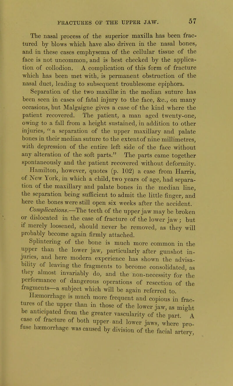 The nasal process of the superior maxilla has been frac- tured by blows which have also driven in the nasal bones, and in these cases emphysema of the cellular tissue of the face is not uncommon, and is best checked by the applica- tion of collodion. A complication of this form of fracture which has been met with, is permanent obstruction of the nasal duct, leading to subsequent troublesome epiphora. Separation of the two maxillae in the median suture has been seen in cases of fatal injury to the face, &c., on many occasions, but Malgaigne gives a case of the kind where the patient recovered. The patient, a man aged twenty-one, owing to a fall from a height sustained, in addition to other injuries,  sl separation of the upper maxillary and palate bones in their median suture to the extent of nine millimetres, with depression of the entire left side of the face without any alteration of the soft parts. The parts came together spontaneously and the patient recovered without deformity. Hamilton, however, quotes (p. 102) a case from Harris, of New York, in which a child, two years of age, had separa- tion of the maxillary and palate bones in the median line, the separation being sufficient to admit the little finger, and here the bones were still open six weeks after the accident. Complications.—The teeth of the upper jaw may be broken or dislocated in the case of fracture of the lower jaw; but if merely loosened, should never be removed, as they will probably become again firmly attached. Splintering of the bone is much more common in the upper than the lower jaw, particularly after gunshot in- juries, and here modern experience has shown the advisa- bility of leaving the fragments to become consolidated, as they almost invariably do, and the non-necessity for the performance of dangerous operations of resection of the fragments—a subject which will be again referred to Hemorrhage is much more fi-equent and copious in frac- tures of the upper than in those of the lower jaw, as might be anticipated from the greater vascularity of the part A case of fracture of both upper and lower jaws, where'pro- fuse hemorrhage was caused by division of the facial arterv