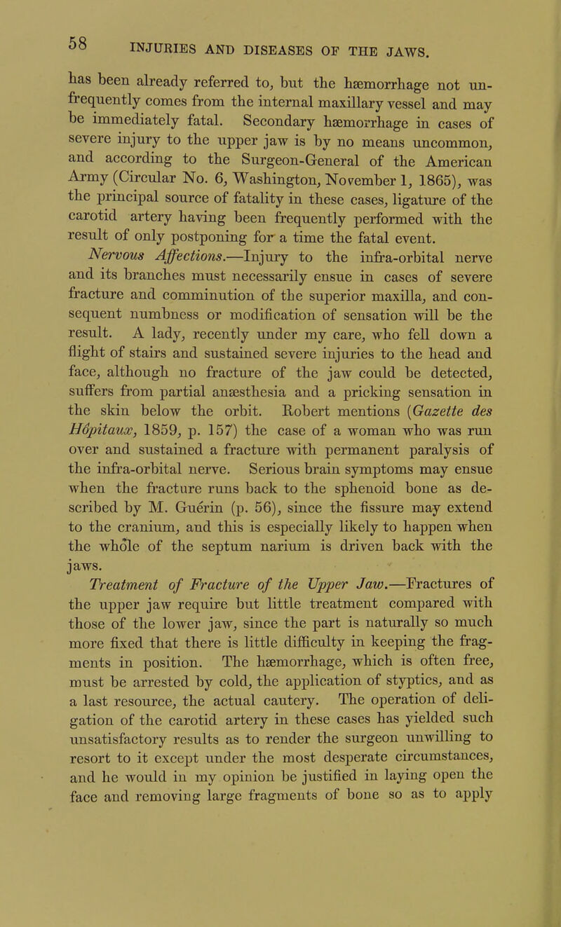 has been already referred to, but the haemorrhage not un- frequently comes from the internal maxillary vessel and may be immediately fatal. Secondary haemorrhage in cases of severe injury to the upper jaw is by no means uncommon, and according to the Surgeon-General of the American Army (Circular No. 6, Washington, November 1, 1865), was the principal source of fatality in these cases, ligature of the carotid artery having been frequently performed with the result of only postponing for a time the fatal event. Nervous Affections.—Injury to the infi-a-orbital nerve and its branches must necessarily ensue in cases of severe fracture and comminution of the superior maxilla, and con- sequent numbness or modification of sensation wiU be the result. A lady, recently under my care, who fell down a flight of stairs and sustained severe injuries to the head and face, although no fracture of the jaw could be detected, suffers from partial anaesthesia and a pricking sensation in the skin below the orbit. Robert mentions {Gazette des Hopitaux, 1859, p. 157) the case of a woman who was run over and sustained a fracture with permanent paralysis of the infra-orbital nerve. Serious brain symptoms may ensue when the fracture runs back to the sphenoid bone as de- scribed by M. Guerin (p. 56), since the fissure may extend to the cranium, and this is especially likely to happen when the whole of the septum narium is driven back with the jaws. Treatment of Fracture of the Upper Jaw.—Fractures of the upper jaw require but little treatment compared with those of the lower jaw, since the part is naturally so much more fixed that there is little difficulty in keeping the frag- ments in position. The haemorrhage, which is often free, must be arrested by cold, the application of styptics, and as a last resource, the actual cautery. The operation of deli- gation of the carotid artery in these cases has yielded such unsatisfactory results as to render the surgeon unwilling to resort to it except under the most desperate circumstances, and he would in my opinion be justified in laying open the face and removing large fragments of bone so as to apply