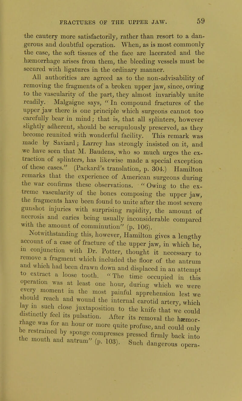 the cautery more satisfactorily, rather than resort to a dan- gerous and doubtful operation. When,, as is most commonly the case, the soft tissues of the face are lacerated and the haemorrhage arises from them, the bleeding vessels must be secured with ligatures in the ordinary manner. All authorities are agreed as to the non-advisability of removing the fragments of a broken upper jaw, since, owing to the vascularity of the part, they almost invariably unite readily. Malgaigne says, In compound fractures of the upper jaw there is one principle which surgeons cannot too cai-efully bear in mind; that is, that all splinters, however slightly adherent, should be scrupulously preserved, as they become reunited with wonderful facility. This remark was made by Saviard; Larrey has strongly insisted on it, and we have seen that M. Baudens, who so much urges the ex- traction of splinters, has likewise made a special exception of these cases.^' (Packard^s translation, p. 304.) Hamilton remarks that the experience of American surgeons during the war confirms these observations.  Owing to the ex- treme vascularity of the bones composing the upper jaw, the fragments have been found to unite after the most severe gunshot injuries with surprising rapidity, the amount of necrosis and caries being usually inconsiderable compared with the amount of comminution'-' (p. 106). Notwithstanding this, however, Hamilton gives a lengthy account of a case of fracture of the upper jaw, in which he m conjunction with Dr. Potter, thought it necessary to remove a fragment which included the floor of the antrum and which had been drawn down and displaced in an attempt to extract a loose tooth. -The time occupied in this operation was at least one hour, during which we were every moment in the most painful apprehension lest we should reach and wound the internal carotid artery which ay m such close juxtaposition to the knife that we could distinctly feel its pulsation. After its removal the hemor- rhage was for an hour or more quite profuse, and could only be restrained by sponge compresses pressed firmly back into the mouth and antrum'^ (p. 103). Such dangerous opera-