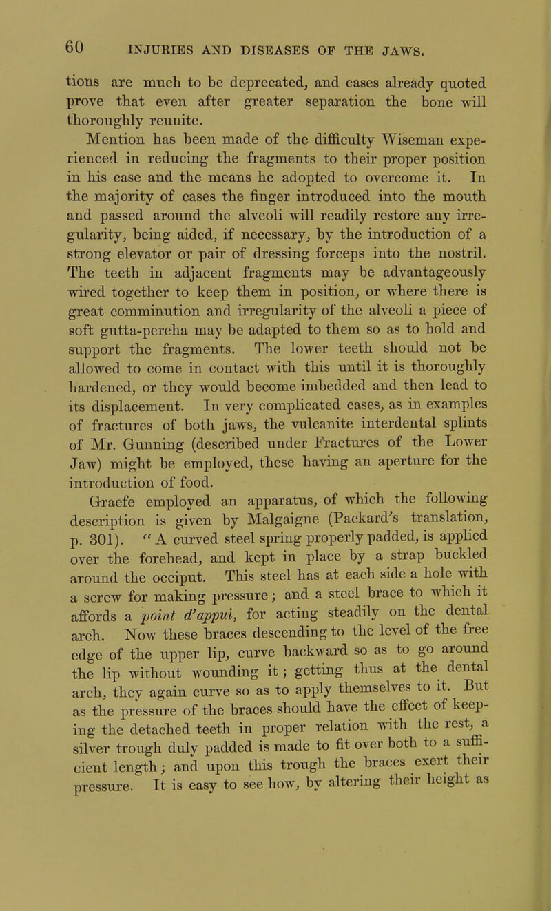tions are mucli to be deprecated, and cases already quoted prove that even after greater separation the bone will thoroughly reunite. Mention has been made of the difficulty Wiseman expe- rienced in reducing the fragments to their proper position in his case and the means he adopted to overcome it. In the majority of cases the finger introduced into the mouth and passed around the alveoli will readily restore any irre- gularity, being aided, if necessary, by the introduction of a strong elevator or pair of dressing forceps into the nostril. The teeth in adjacent fragments may be advantageously wired together to keep them in position, or where there is great comminution and irregularity of the alveoli a piece of soft gutta-percha may be adapted to them so as to hold and support the fragments. The lower teeth should not be allowed to come in contact with this until it is thoroughly hardened, or they would become imbedded and then lead to its displacement. In very complicated cases, as in examples of fractures of both jaws, the vulcanite interdental splints of Mr. Gunning (described under Fractures of the Lower Jaw) might be employed, these having an aperture for the introduction of food. Graefe employed an apparatus, of which the following description is given by Malgaigne (Packard's translation, p. 301).  A curved steel spring properly padded, is applied over the forehead, and kept in place by a strap buckled around the occiput. This steel has at each side a hole with a screw for making pressure; and a steel brace to which it afPords a point d'appui, for acting steadily on the dental arch. Now these braces descending to the level of the free edge of the upper lip, curve backward so as to go around the lip without wounding it; getting thus at the dental arch, they again curve so as to apply themselves to it. But as the pressure of the braces should have the effect of keep- ing the detached teeth in proper relation with the rest, a silver trough duly padded is made to fit over both to a sufii- cient length; and upon this troiigh the braces exert their pressure. It is easy to see how, by altering their height as