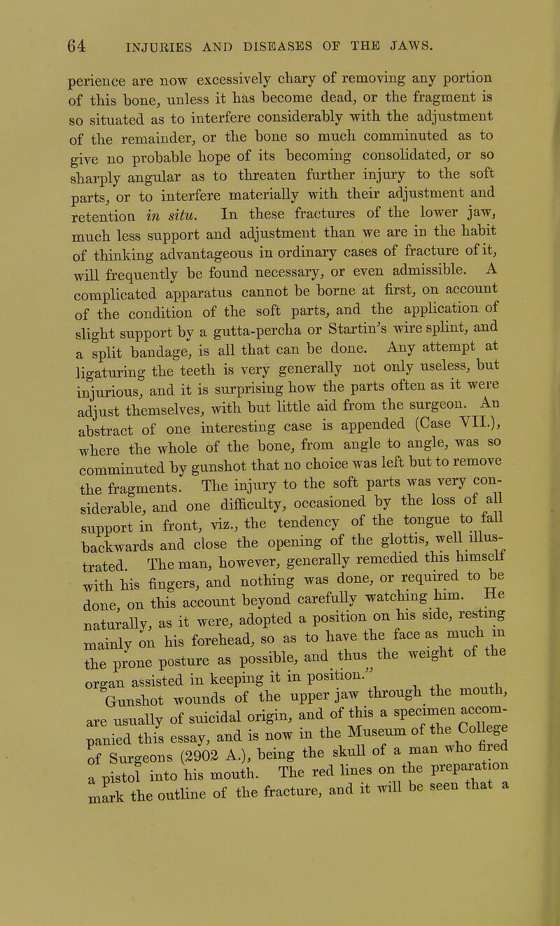 perieuce are now excessively chary of removing any portion of this bone, unless it has become dead, or the fragment is so situated as to interfere considerably with the adjustment of the remainder, or the bone so much comminuted as to give no probable hope of its becoming consolidated, or so sharply angular as to threaten further injury to the soft parts, or to interfere materially with their adjustment and retention in situ. In these fractures of the lower jaw, much less support and adjustment than we are in the habit of thinking advantageous in ordinary cases of fracture of it, will frequently be found necessary, or even admissible. A complicated apparatus cannot be borne at first, on account of the condition of the soft parts, and the application of slight support by a gutta-percha or Startin's wire splint, and a split bandage, is all that can be done. Any attempt at ligaturing the teeth is very generally not only useless, but injurious, and it is surprising how the parts often as it were adjust themselves, with but little aid from the surgeon. An abstract of one interesting case is appended (Case VII.), where the whole of the bone, from angle to angle, was so comminuted by gunshot that no choice was left but to remove the fragments. The injury to the soft parts was very con- siderable, and one difficulty, occasioned by the loss of a support in front, viz., the tendency of the tongue to fall backwards and close the opening of the glottis weU illus- trated The man, however, generally remedied this himseit with his fingers, and nothing was done, or required to be done, on this account beyond carefully watching him. He naturally, as it were, adopted a position on his side, resimg mainly on his forehead, so as to have the face as much m the prone posture as possible, and thus the weight of the organ assisted in keeping it in position.^^ Gunshot wounds of the upper jaw through the mouth, are usually of suicidal origin, and of this a «P—~ panied this essay, and is now in the Museum of the CoUege rSurgeons (2902 A.), being the skuU of a man who fired a pistol into his mouth. The red lines on the preparation Lark the outline of the fracture, and it will be seen that a