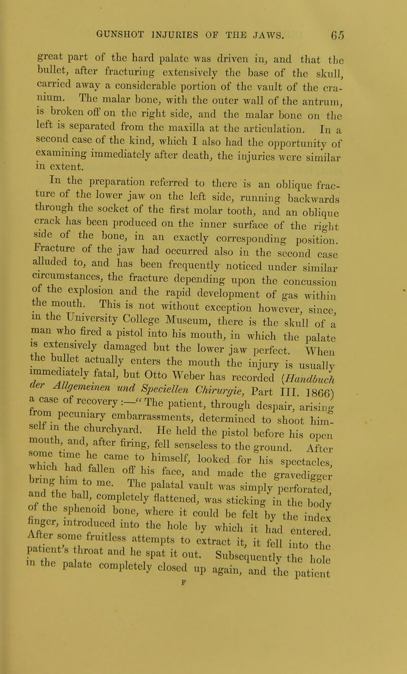 great part of the hard palate was driven in^ and that the bullet, after fracturing extensively the base of the skull, carried away a considerable portion of the vault of the cra- nium. The malar bone, with the outer wall of the antrum, IS broken off on the right side, and the malar bone on the left is separated from the maxilla at the articulation. In a second case of the kind, which I also had the opportunity of examining immediately after death, the injuries were similar in extent. In the preparation referred to there is an oblique frac- ture of the lower jaw on the left side, running backwards through the socket of the first molar tooth, and an oblique crack has been produced on the inner surface of the right side of the bone, in an exactly corresponding position. Fracture of the jaw had occurred also in the second case aUuded to, and has been frequently noticed under similar circumstances, the fracture depending upon the concussion ot the explosion and the rapid development of gas within the mouth. This is not without exception however, since m the University College Museum, there is the skull of a man who fired a pistol into his mouth, in which the palate IS extensively damaged but the lower jaw perfect. When the bullet actually enters the mouth the injury is usually immediately fatal, but Otto Weber has recorded (Handbuch aer AUgememen und Speciellen Chirurgie, Part III ]866) a case of recovery The patient, through despair,'arising trom pecuniary embarrassments, determined to shoot him- self in the churchyard. He held the pistol before his open mouth, and, after firing, fell senseless to the ground After which had faUen off his face, and made the gravedigger bnng him o me. The palatal vault was simply perforated and the ball, completely flattened, was sticking^in tl Hody of the sphenoid bone, where it could be felt'by th index finger, introduced into the hole by which it had entered After some fruitless attempts to extract it, it feH into the inZ ^P^* Subsequently the h m the palate completely closed up again, and the pattn