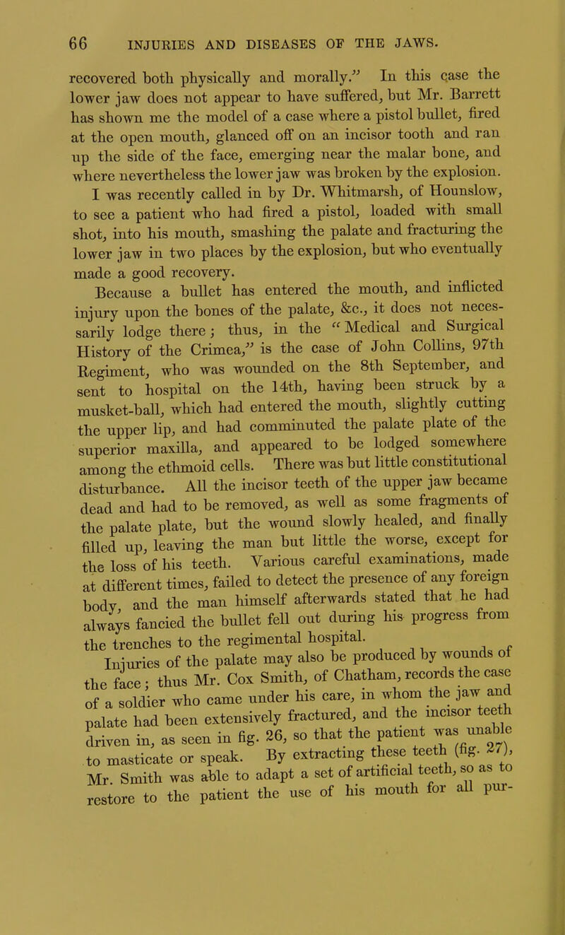 recovered both physically and morally/' In this qase the lower jaw does not appear to have suffered, but Mr. Barrett has shown me the model of a case where a pistol bullet, fired at the open mouth, glanced off on an incisor tooth and ran up the side of the face, emerging near the malar bone, and where nevertheless the lower jaw was broken by the explosion. I was recently called in by Dr. Whitmarsh, of Hounslow, to see a patient who had fired a pistol, loaded with small shot, into his mouth, smashing the palate and fracturing the lower jaw in two places by the explosion, but who eventually made a good recovery. Because a bullet has entered the mouth, and inflicted injury upon the bones of the palate, &c., it does not neces- sarily lodge there; thus, in the  Medical and Surgical History of the Crimea,'' is the case of John Collins, 97th Regiment, who was wounded on the 8th September, and sent to hospital on the 14th, having been struck by a musket-ball, which had entered the mouth, slightly cuttmg the upper lip, and had comminuted the palate plate of the superior maxilla, and appeared to be lodged somewhere among the ethmoid cells. There was but little constitutional disturbance. All the incisor teeth of the upper jaw became dead and had to be removed, as well as some fragments of the palate plate, but the wound slowly healed, and finally filled up, leaving the man but little the worse, except for the loss of his teeth. Various careful examinations, made at different times, faded to detect the presence of any foreign body and the man himself afterwards stated that he had always fancied the bullet fell out during his progress from the trenches to the regimental hospital. Iniuries of the palate may also be produced by wounds ot the face; thus Mr. Cox Smith, of Chatham, records the case of a soldier who came under his care, in whom the jaw and palate had been extensively fractured, and the mcisor teeth driven in, as seen in fig. 26, so that the patient -as unable to masticate or speak. By extractmg these teeth (fig. 2/), Mr Smith was able to adapt a set of artificial teeth, so as to restore to the patient the use of his mouth for aU pur-
