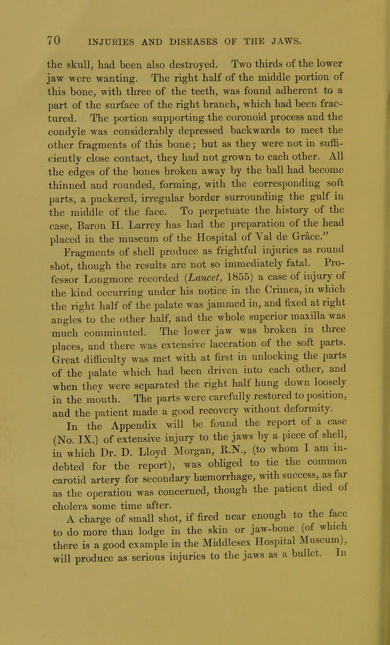the skull, had been also destroyed. Two thirds of the lower jaw were wanting. The right half of the middle portion of this bone, with three of the teeth, was found adherent to a part of the surface of the right branch, which had been frac- tured. The portion supporting the coronoid process and the condyle was considerably depressed backwards to meet the other fragments of this bone; but as they were not in suffi- ciently close contact, they had not grown to each other. All the edges of the bones broken away by the ball had become thinned and rounded, forming, with the corresponding soft parts, a puckered, in-egular border surrounding the gulf in the middle of the face. To perpetuate the history of the case. Baron H. Larrey has had the preparation of the head placed in the museum of the Hospital of Val de Grace.^' Fragments of shell produce as frightful injuries as round shot, though the results are not so immediately fatal. Pro- fessor Longmore recorded {Lancet, 1855) a case of injury of the kind occurring under his notice in the Crimea, in which the right half of the palate was jammed in, and fixed at right angles to the other half, and the whole superior maxilla was much comminuted. The lower jaw was broken in three places, and there was extensive laceration of the soft parts. Great difficulty was met with at first in unlocking the parts of the palate which had been driven into each other, and when they were separated the right half hung down loosely in the mouth. The parts were carefully restored to position, and the patient made a good recovery without deformity. In the Appendix wHl be found the report of a case (No IX.) of extensive injury to the jaws by a piece of shell, in which Dr. D. Lloyd Morgan, R.N., (to whom I am m- debted for the report), was obHged to tie the common carotid artery for secondary hemorrhage, with success, as far as the operation was concerned, though the patient died of cholera some time after. A charge of small shot, if fired near enough to the face to do more than lodge in the skin or jaw-bone (of which there is a good example in the Middlesex Hospital Museum), will produce as serious injuries to the jaws as a bullet. In