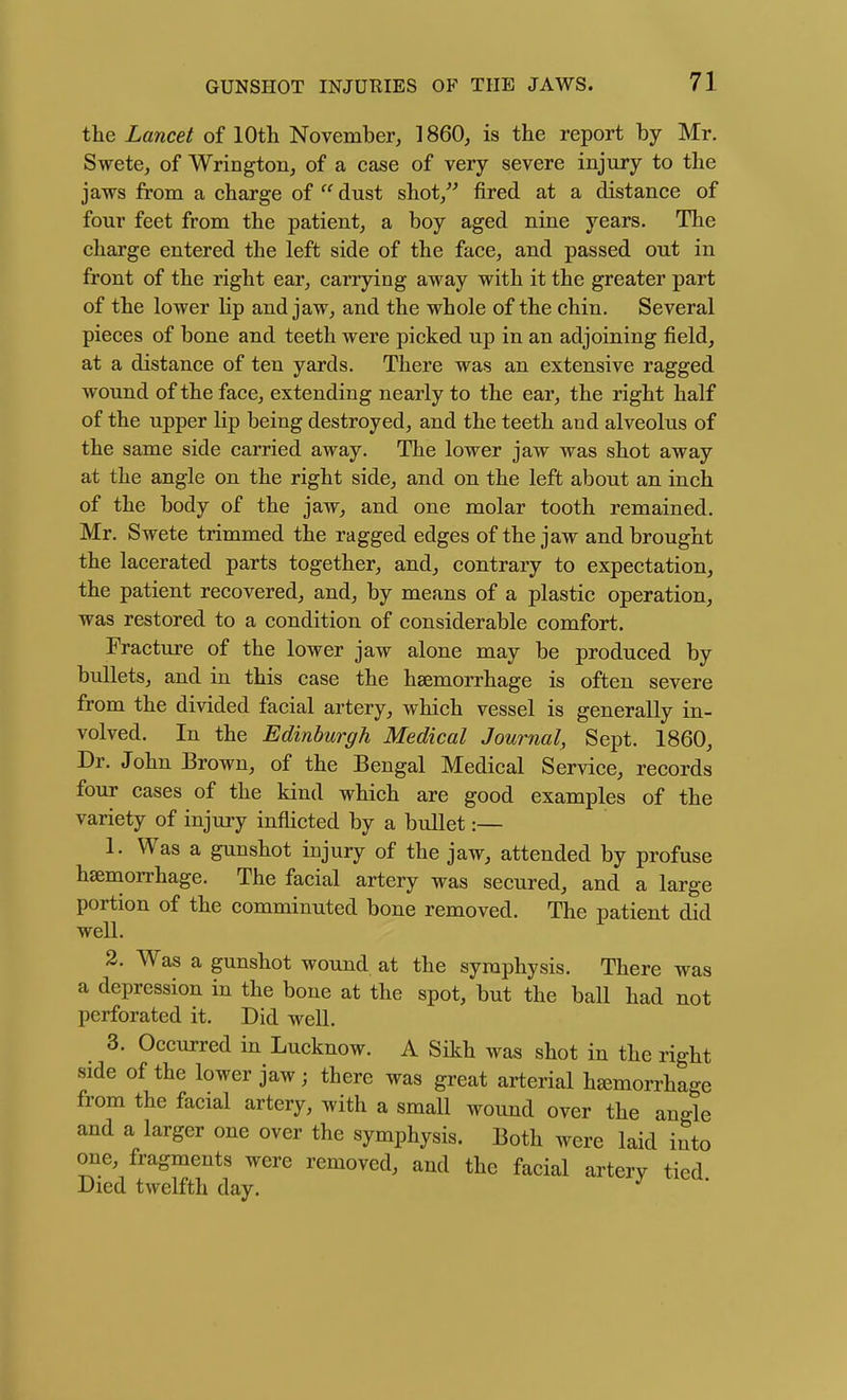 the Lancet of lOtli November, 1860, is the report by Mr. Swete, of Wrington, of a case of very severe injury to the jaws from a charge of  dust shot/^ fired at a distance of four feet from the patient, a boy aged nine years. The charge entered the left side of the face, and passed out in front of the right ear, carrying away with it the greater part of the lower lip and jaw, and the whole of the chiu. Several pieces of bone and teeth were picked up in an adjoining field, at a distance of ten yards. There was an extensive ragged wound of the face, extending nearly to the ear, the right half of the upper lip being destroyed, and the teeth and alveolus of the same side carried away. The lower jaw was shot away at the angle on the right side, and on the left about an inch of the body of the jaw, and one molar tooth remained. Mr. Swete trimmed the ragged edges of the jaw and brought the lacerated parts together, and, contrary to expectation, the patient recovered, and, by means of a plastic operation, was restored to a condition of considerable comfort. Fracture of the lower jaw alone may be produced by bullets, and in this case the haemorrhage is often severe from the divided facial artery, which vessel is generally in- volved. In the Edinburgh Medical Journal, Sept. 1860, Dr. John Brown, of the Bengal Medical Service, records four cases of the kind which are good examples of the variety of injuiy inflicted by a bullet:— 1. Was a gunshot injury of the jaw, attended by profuse haemorrhage. The facial artery was secured, and a large portion of the comminuted bone removed. The patient did well. 2. Was a gunshot wound, at the symphysis. There was a depression in the bone at the spot, but the ball had not perforated it. Did well. 3. Occurred in Lucknow. A Sikh was shot in the right side of the lower jaw; there was great arterial hsemorrhage from the facial artery, with a small wound over the angle and a larger one over the symphysis. Both were laid into one, fragments were removed, and the facial artery tied Died twelfth day.