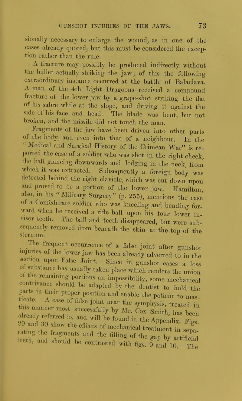 sioually necessary to enlarge the wound^ as in one of the cases ah-eady qiioted,, but this must be considered the excep- tion rather than the rule. A fracture may possibly be produced indirectly without the bullet actually striking the jaw; of this the following extraordinary instance occurred at the battle of Balaclava. A man of the 4th Light Dragoons received a compound fracture of the lower jaw by a grape-shot striking the flat of his sabre while at the slope, and driving it against the side of his face and head. The blade was bent, but not broken, and the missile did not touch the man. Fragments of the jaw have been driven into other parts of the body, and even into that of a neighbour. In the  Medical and Surgical History of the Crimean War'' is re- ported the case of a soldier who was shot in the right cheek, the ball glancing downwards and lodging in the neck, from' which it was extracted. Subsequently a foreign body was detected behind the right clavicle, which was cut down upon and proved to be a portion of the lower jaw. Hamilton also, in his - Military Sui'ger/' (p. 255), mentions the case of a Confederate soldier who was kneeling and bending for ward when he received a rifle ball upon his four lower in- cisor teeth. The ball and teeth disappeared, but were sub- sequently removed from beneath the skin at the top of the sternum. The frequent occurrence of a false joint after gunshot iBjm-ies of the lower jaw has been already adverted to in the section upon False Joint. Since in gunshot cases a loss of substance has usually taken place which renders the union ot the remaining portions an impossibility, some mechanical contrivance should be adapted by the dentist to hold the parts m their proper position and enable the patient to mas ticate. A case of false joint near the symphysis, treated in this manner most successfully by Mr. Cox SmitL, has been already referred to, and will be fomid in the Appendix fLT 29 and 30 show the cfl'ects of mechanical treZLt fn sepa rating the fragments and the filling of the ^an bv \ teeth, and should be contrasted wfth figs ITnd^O The