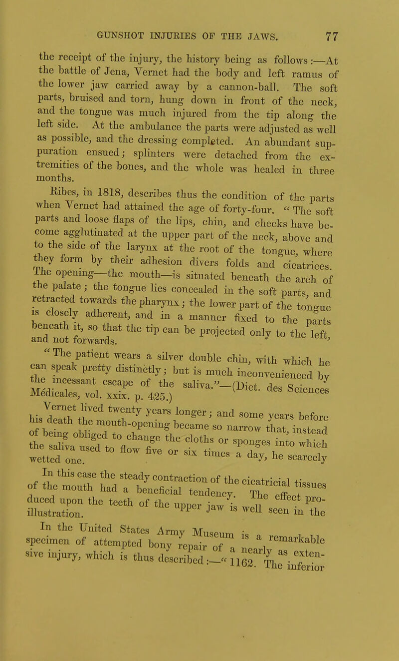 the receipt of the injury, the history being as follows :—At the battle of Jena, Vernet had the body and left ramus of the lower jaw carried away by a cannon-ball. The soft parts, bruised and torn, hung down in front of the neck, and the tongue was much injured from the tip along the left side. At the ambulance the parts were adjusted as well as possible, and the dressing completed. An abundant sup- puration ensued; splinters were detached from the ex- tremities of the bones, and the whole was healed in three months. Ribes, in 1818, describes thus the condition of the parts when Vernet had attained the age of forty-four.  The soft parts and loose flaps of the lips, chin, and cheeks have be come agglutinated at the upper part of the neck, above and to the side of the larynx at the root of the tongue, where they form by their adhesion divers folds and cicatrices The openmg—the mouth-is situated beneath the arch of the palate; the tongue lies concealed in the soft parts, and retracted towards the pharynx; the lower part of the tongue IS closely adherent, and in a manner fixed to the parts The patient wears a silver double chin, with which he can speak pretty distinctly; but is much in^onvenien ed by tt^e mcessant escape of the saliva.--(Diet, des Science^ Medicales, vol. xxix. p. 425 ) ^^ciences wetted one ^ ^^^^ scarcely In the United States Army Muse,™ i, „ specimen of attempted bony rep^ of a neariJT f' -e r.,^, .hioh is thus clescriLd .-^1^L inW