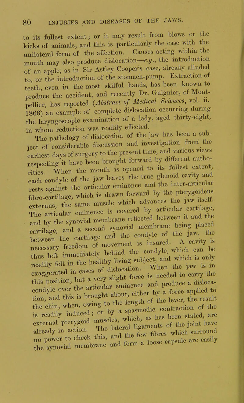 to its fuUest extent; or it may result from blows or the kicks of animals, and this is particularly the case with the unilateral form of the affection. Causes acting withm the mouth may also produce dislocation-e.^r., the introduction of an apple, as in Sir Astley Cooper's case, already alluded to or the introduction of the stomach-pump. Extraction of teeth even in the most skilful hands, has been known to produce the accident, and recently Dr. Guignier, of Mont- pellier, has reported {Abstract of Medical Sciences, vol. ii. 1866) an example of complete dislocation occurrmg during ihe laryngoscopic examination of a lady, aged thirty-eight, in whom reduction was readily effected. The pathology of dislocation of the jaw has been a sub- iect of considerable discussion and investigation from the 'earliest days of surgery to the present time a-^ -rious views respecting it have been brought forward by different autho- rte When the mouth is opened to its fullest extent eal condyle of the jaw leaves the true glenoid cavity and rests against the articular eminence and the mter-articular Xo-cartlge, which is drawn forward by the pterygo^leus externus, tf e same muscle which advances the jaw i self. The Ocular eminence is covered by articular cartdage, Inl bTtre synovial membrane reflected between it and the and by me sy synovial membrane bemg placed l\hf cLtC anTthe condyle of the jaw, the uecessaiy i^c -Uoi^nnfl the condvle, which can be t,^ left which is cly readily oHislocalon. When the jaw i. in exaggerated °' , , fo,,, i, needed to carry the ^'Vr Tr'tte Sa eminence and produce a disloca- r td tSs t teouS*out. either by a force apphed o tion, and this is urou„ ^ ^^^^^ the chin, when, owing to the cngt^ ,„„t,action of the is readily induced; or l^y^;?^;™*^ been stated, are external pterygoid 'j^^f of the joint have already in action. The l^*eiai i » surround „0 power to cheek this, and  fibres the synovial membrane and form a loose i