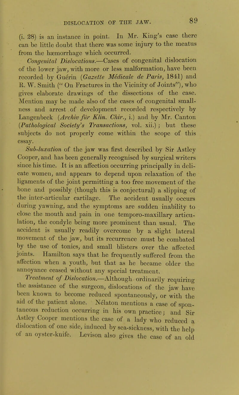 (i. 28) is an instance in point. In Mr. King's case there can be little doubt that there was some injury to the meatus from the haemorrhage which occurred. Congenital Dislocationsi-—Cases of congenital dislocation of the lower jaw, with more or less malformation, have been recorded by Guerin {Gazette Medicate de Paris, 1841) and R. W. Smith ( On Fractures in the Vicinity of Joints'), who gives elaborate drawings of the dissections of the case. Mention may be made also of the cases of congenital small- ness and arrest of development recorded respectively by Langenbeck {Archiv fur Klin. Chir., i.) and by Mr. Canton {Pathological Society's Transactions, vol. xii.); but these subjects do not properly come within the scope of this essay. Sub-luxation of the jaw was first described by Sir Astley Cooper, and has been generally recognised by surgical writers since his time. It is an affection occurring principally in deli- cate women, and appears to depend upon relaxation of the ligaments of the joint permitting a too free movement of the bone and possibly (though this is conjectural) a slipping of the inter-articular cartilage. The accident usually occurs during yawning, and the symptoms are sudden inability to close the mouth and pain in one temporo-maxillary articu- lation, the condyle being more prominent than usual. The accident is usually readily overcome by a slight lateral movement of the jaw, but its recurrence must be combated by the use of tonics, and small blisters over the aflPected joints. Hamilton says that he frequently suffered from the affection when a youth, but that as he became older the annoyance ceased without any special treatment. Treatment of Dislocation.—Although ordinarily requiring the assistance of the surgeon, dislocations of the jaw have been known to become reduced spontaneously, or with the aid of the patient alone. Nelaton mentions a case of spon- taneous reduction occurring in his own practice; and Sir Astley Cooper mentions the case of a lady who reduced a dislocation of one side, induced by sea-sickness, with the help of an oyster-knife. Levison also gives the case of an old