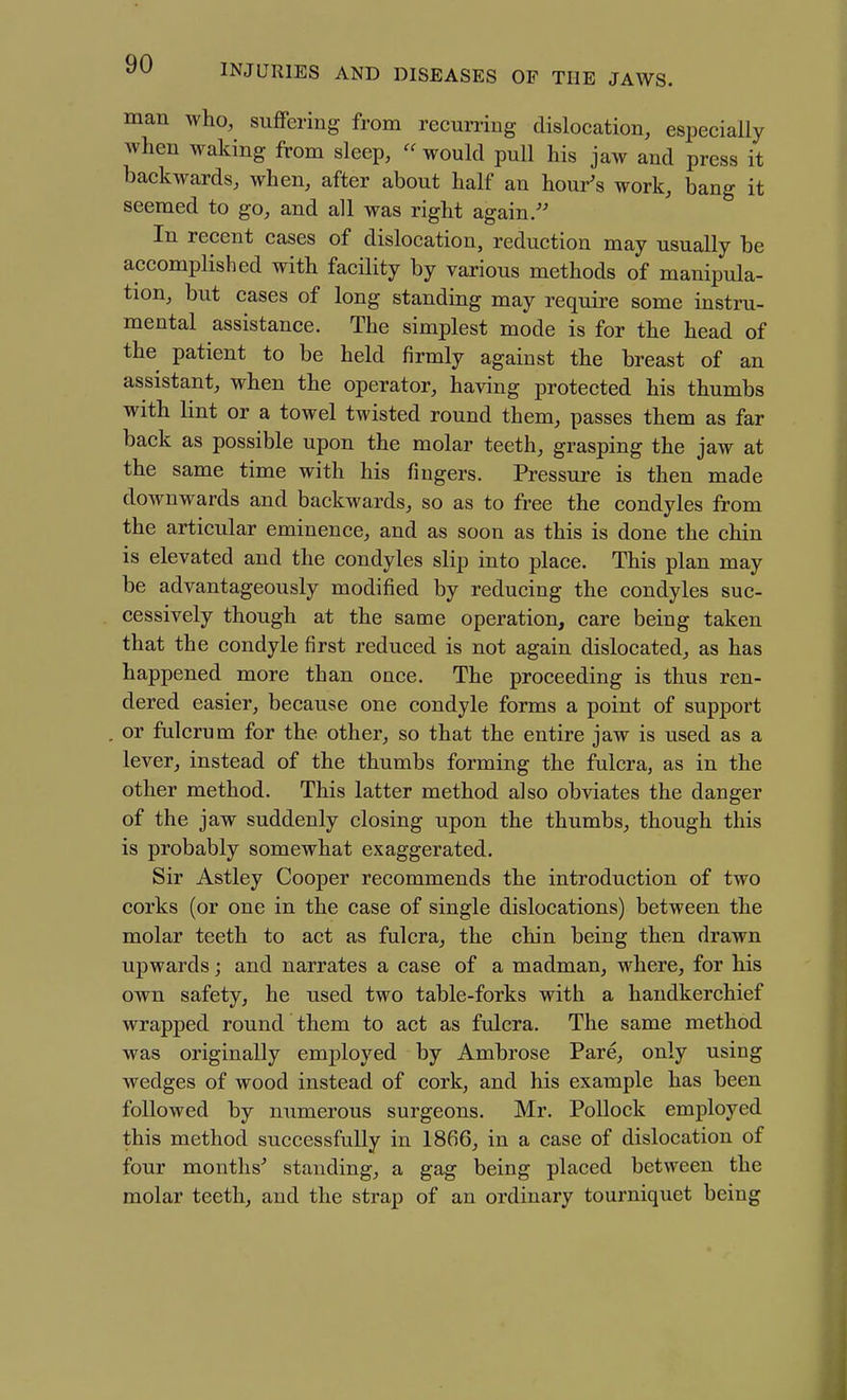 man who, suffering from recurring dislocation, especially when waking from sleep,  would pull his jaw and press it backwards, when, after about half an hour's work, bang it seemed to go, and all was right again/' In recent cases of dislocation, reduction may usually be accomplished with facility by various methods of manipula- tion, but cases of long standing may require some instru- mental assistance. The simplest mode is for the head of the patient to be held firmly against the breast of an assistant, when the operator, having protected his thumbs with lint or a towel twisted round them, passes them as far back as possible upon the molar teeth, grasping the jaw at the same time with his fingers. Pressure is then made downwards and backwards, so as to free the condyles from the articular eminence, and as soon as this is done the chin is elevated and the condyles slip into place. This plan may be advantageously modified by reducing the condyles suc- cessively though at the same operation, care being taken that the condyle first reduced is not again dislocated, as has happened more than once. The proceeding is thus ren- dered easier, because one condyle forms a point of support . or fulcrum for the other, so that the entire jaw is used as a lever, instead of the thumbs forming the fulcra, as in the other method. This latter method also obviates the danger of the jaw suddenly closing upon the thumbs, though this is probably somewhat exaggerated. Sir Astley Cooper recommends the introduction of two corks (or one in the case of single dislocations) between the molar teeth to act as fulcra, the chin being then drawn upwards; and narrates a case of a madman, where, for his own safety, he used two table-forks with a handkerchief wrapped round them to act as fulcra. The same method was originally employed by Ambrose Pare, only using wedges of wood instead of cork, and his example has been followed by numerous surgeons. Mr. Pollock employed this method successfully in 1866, in a case of dislocation of four months' standing, a gag being placed between the molar teeth, and the strap of an ordinary tourniquet being