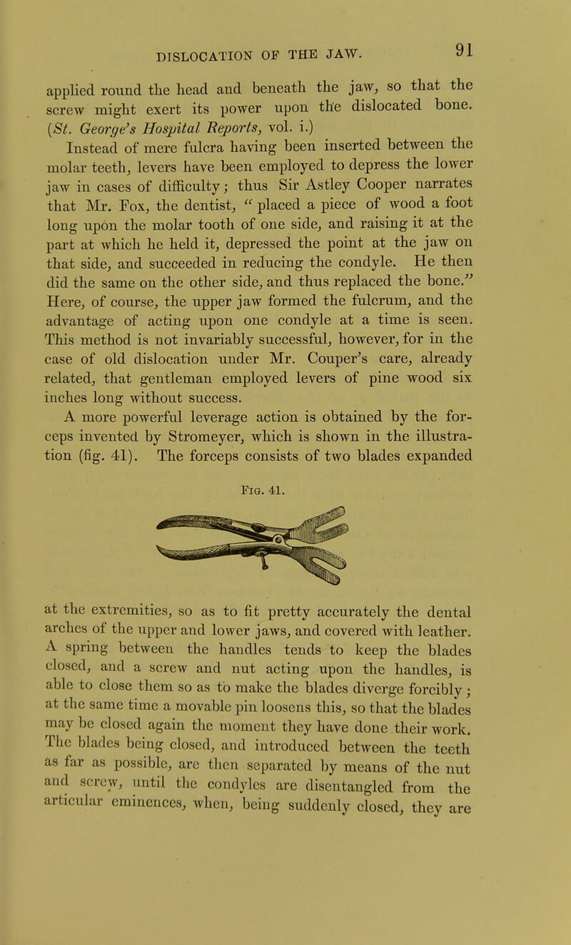 applied round the head and beneath the jaw, so that the screw might exert its power upon the dislocated bone. {St. George's Hospital Reports, vol. i.) Instead of mere fulcra having been inserted between the molar teeth, levers have been employed to depress the lower jaw in cases of difficulty; thus Sir Astley Cooper narrates that Mr. Fox, the dentist,  placed a piece of wood a foot long upon the molar tooth of one side, and raising it at the part at which he held it, depressed the point at the jaw on that side, and succeeded in reducing the condyle. He then did the same on the other side, and thus replaced the bone.'' Here, of course, the upper jaw formed the fulcrum, and the advantage of acting upon one condyle at a time is seen. This method is not invariably successful, however, for in the case of old dislocation under Mr, Couper's care, already related, that gentleman employed levers of pine wood six inches long without success. A more powerful leverage action is obtained by the for- ceps invented by Stromeyer, which is shown in the illustra- tion (fig. 41). The forceps consists of two blades expanded at the extremities, so as to fit pretty accurately the dental arches of the upper and lower jaws, and covered with leather. A spring between the handles tends to keep the blades closed, and a screw and nut acting upon the handles, is able to close them so as to make the blades diverge forcibly; at the same time a movable pin loosens this, so that the blades may be closed again the moment they have done their work. The blades being closed, and introduced between the teeth as far as possible, are then separated by means of the nut and screw, until the condyles are disentangled from the articular eminences, when, being suddenly closed, they are ria. 41.