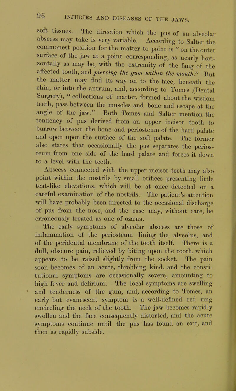 soft tissues. The direction which the pus of an alveolar abscess may take is very variable. According to Salter the commonest position for the matter to point is  on the outer surface of the jaw at a point corresponding, as nearly hori- zontally as may be, with the extremity of the fang of the affected tooth, and piercing the gum within the mouth. But the matter may find its way on to the face, beneath the chin, or into the antrum, and, according to Tomes .(Dental Surgery),  collections of matter, formed about the wisdom teeth, pass between the muscles and bone and escape at the angle of the jaw.'' Both Tomes and Salter mention the tendency of pus derived from an upper incisor tooth to burrow between the bone and periosteum of the hard palate and open upon the surface of the soft palate. The former also states that occasionally the pus separates the perios- teum from one side of the hard palate and forces it down to a level with the teeth. Abscess connected with the upper incisor teeth may also point within the nostrils by small orifices presenting little teat-like elevations, which will be at once detected on a careful examination of the nostrils. The patient's attention will have probably been directed to the occasional discharge of pus from the nose, and the case may, without care, be erroneously treated as one of ozsena. The early symptoms of alveolar abscess are those of inflammation of the periosteum lining the alveolus, and of the peridental membrane of the tooth itself. There is a dull, obscure pain, relieved by biting upon the tooth, which appears to be raised slightly from the socket. The pain soon becomes of an acute, throbbing kind, and the consti- tutional symptoms are occasionally severe, amounting to high fever and delirium. The local symptoms are swelling ' and tenderness of the gum, and, according to Tomes, an early but evanescent symptom is a well-defined red ring encircling the neck of the tooth. The jaw becomes rapidly swollen and the face consequently distorted, and the acute symptoms continue until the pus has found an exit, and then as rapidly subside.
