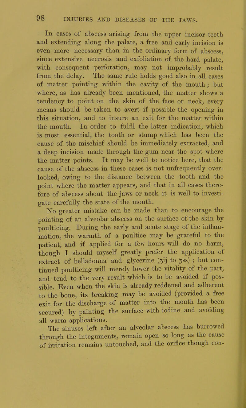 In cases of abscess arising from the upper incisor teeth and extending along the palate, a free and early incision is even more necessary than in the ordinary form of abscess, since extensive necrosis and exfoliation of the hard palate, with consequent perforation, may not improbably result from the delay. The same rule holds good also in all cases of matter pointing within the cavity of the mouth; but where, as has already been mentioned, the matter shows a tendency to point on the skin of the face or neck, every means should be taken to avert if possible the opening in this situation, and to insure an exit for the matter within the mouth. In order to fulfil the latter indication, which is most essential, the tooth or stump which has been the cause of the mischief should be immediately extracted, and a deep incision made through the gum near the spot where the matter points. It may be well to notice here, that the cause of the abscess in these cases is not unfrequently over- looked, owing to the distance between the tooth and the point where the matter appears, and that in all cases there- fore of abscess about the jaws or neck it is well to investi- gate carefuUy the state of the mouth. No greater mistake can be made than to encourage the pointing of an alveolar abscess on the surface of the skin by poulticing. Dming the early and acute stage of the inflam- mation, the warmth of a poultice may be grateful to the patient, and if applied for a few hom-s will do no harm, though I should myself greatly prefer the application of extract of belladonna and glycerine (^ij to ^ss) ; but con- tinued poulticing will merely lower the vitality of the part, and tend to the very result which is to be avoided if pos- sible. Even when the skin is already reddened and adherent to the bone, its breaking may be avoided (provided a free exit for the discharge of matter into the mouth has been secured) by painting the surface with iodine and avoiding all warm applications. The sinuses left after an alveolar abscess has bm-rowed through the integuments, remain open so long as the cause of irritation remains untouched, and the orifice though con-