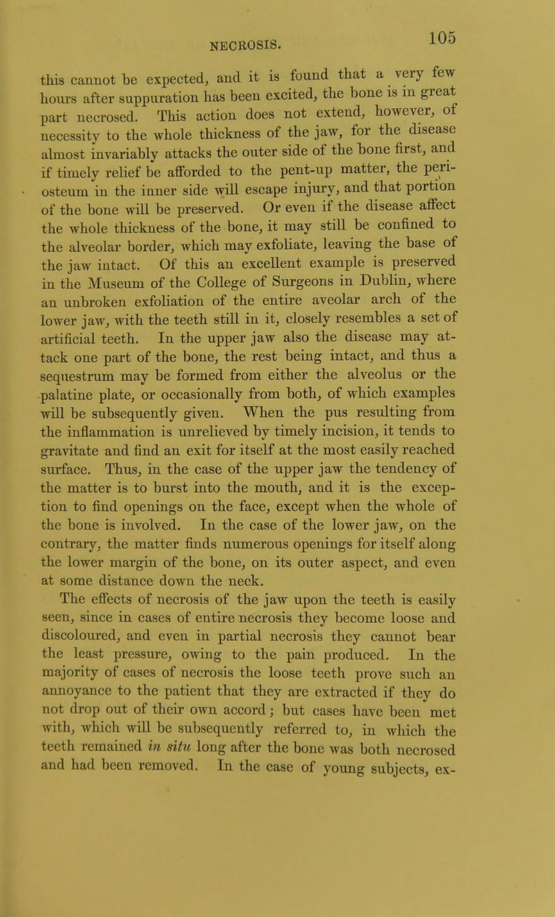 this cannot be expected, and it is found that a very few hoiu-s after suppuration has been excited, the bone is m great part necrosed. This action does not extend, however, of necessity to the whole thickness of the jaw, for the disease almost invariably attacks the outer side of the bone first, and if timely relief be afforded to the pent-up matter, the peri- osteum in the inner side will escape injury, and that portion of the bone will be preserved. Or even if the disease affect the whole thickness of the bone, it may still be confined to the alveolar border, which may exfoliate, leaving the base of the jaw intact. Of this an excellent example is preserved in the Museum of the College of Surgeons in Dublin, where an unbroken exfoliation of the entire aveolar arch of the lower jaw, with the teeth still in it, closely resembles a set of artificial teeth. In the upper jaw also the disease may at- tack one part of the bone, the rest being intact, and thus a sequestrum may be formed from either the alveolus or the palatine plate, or occasionally from both, of which examples will be subsequently given. When the pus resulting from the inflammation is unrelieved by timely incision, it tends to gravitate and find an exit for itself at the most easily reached surface. Thus, in the case of the upper jaw the tendency of the matter is to burst into the mouth, and it is the excep- tion to find openings on the face, except when the whole of the bone is involved. In the case of the lower jaw, on the contrary, the matter finds numerous openings for itself along the lower margin of the bone, on its outer aspect, and even at some distance down the neck. The effects of necrosis of the jaw upon the teeth is easily seen, since in cases of entire necrosis they become loose and discoloured, and even in partial necrosis they cannot bear the least pressure, owing to the pain produced. In the majority of cases of necrosis the loose teeth prove such an annoyance to the patient that they are extracted if they do not drop out of their own accord; but cases have been met with, which will be subsequently refeiTed to, in which the teeth remained in situ long after the bone was both necrosed and had been removed. In the case of young subjects, ex-