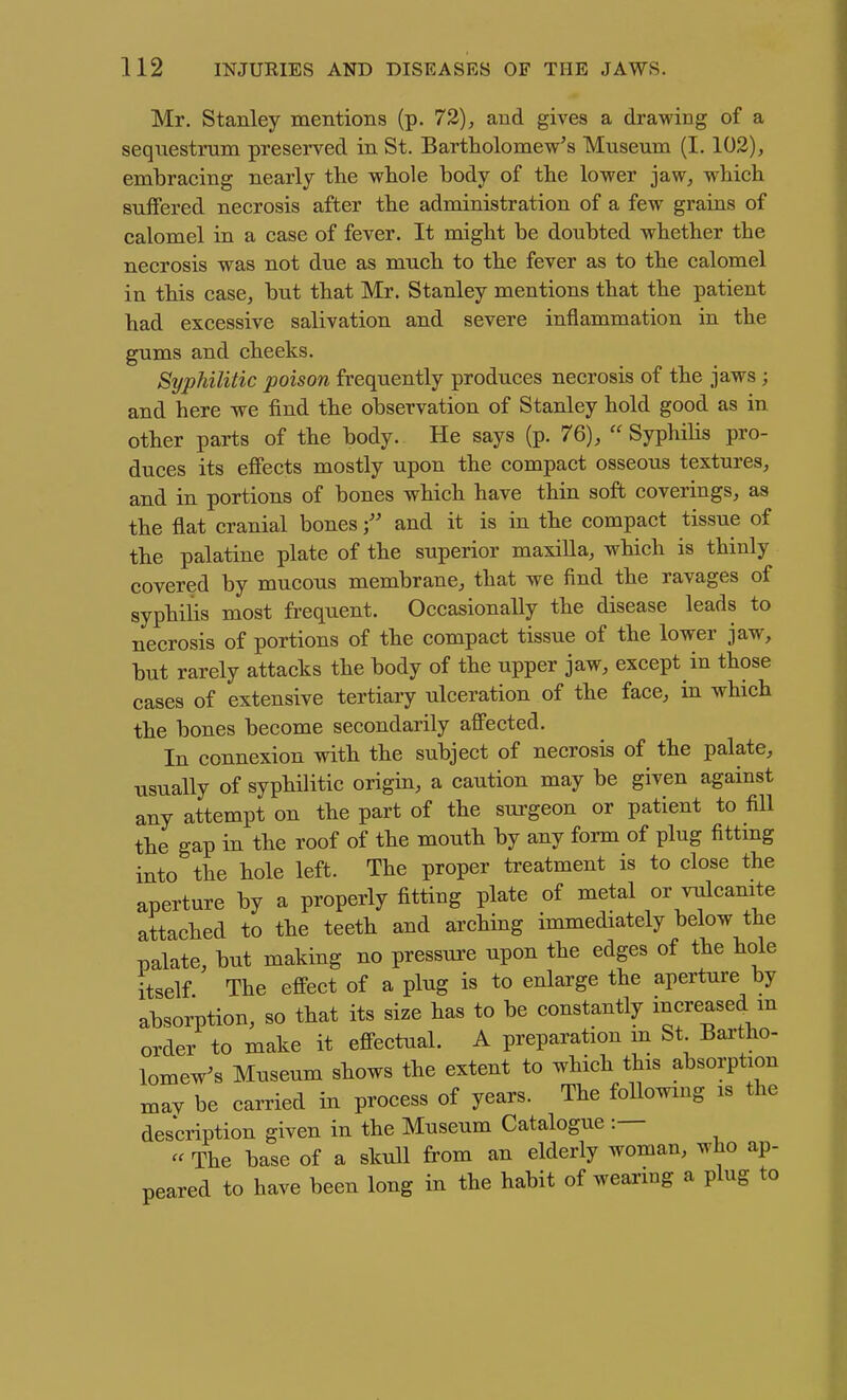Mr. Stanley mentions (p. 72), and gives a drawing of a sequestrum preserved in St. Bartholomew's Museum (1.102), embracing nearly the whole body of the lower jaw, which suffered necrosis after the administration of a few grains of calomel in a case of fever. It might be doubted whether the necrosis was not due as much to the fever as to the calomel in this case, but that Mr. Stanley mentions that the patient had excessive salivation and severe inflammation in the gums and cheeks. Syphilitic poison frequently produces necrosis of the jaws ; and here we find the observation of Stanley hold good as in other parts of the body. He says (p. 76),  SyphiHs pro- duces its effects mostly upon the compact osseous textures, and in portions of bones which have thin soft coverings, as the flat cranial bones and it is in the compact tissue of the palatine plate of the superior maxiUa, which is thinly covered by mucous membrane, that we find the ravages of syphilis most frequent. Occasionally the disease leads to necrosis of portions of the compact tissue of the lower jaw, but rarely attacks the body of the upper jaw, except in those cases of extensive tertiary ulceration of the face, in which the bones become secondarily affected. In connexion with the subject of necrosis of the palate, usually of syphilitic origin, a caution may be given against any attempt on the part of the surgeon or patient to fill the gap in the roof of the mouth by any form of plug fittmg into the hole left. The proper treatment is to close the aperture by a properly fitting plate of metal or vulcanite attached to the teeth and arching immediately below the palate, but making no pressure upon the edges of the hole itself The effect of a plug is to enlarge the aperture by absorption, so that its size has to be constantly increased m order to make it effectual. A preparation m St Baxtho- lomew's Museum shows the extent to which this absorption xnay be carried in process of years. The following is the description given in the Museum Catalogue :— - The base of a skull from an elderly woman, who ap- peared to have been long in the habit of wearing a plug to