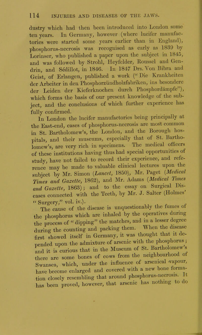 dustry which had then been introduced into London some ten years. In Germany^ however (where lucifer manufac- tories were started some years earher than in England), phosphorus-necrosis was recognised as early as 1839 by Lorinser, who published a paper upon the subject in 1845, and was followed by Strohl, Heyfelder, Roussel and Gen- drin, and SedHlot, in 1846. In 1847 Drs.Von Bibra and Geist, of Erlangen, published a work (Die Krankheiten der Arbeiter in den Phosphorziindholzfabriken, ins besondere der Leiden der ICieferknochen durch Phosphordampfe), which forms the basis of our present knowledge of the sub- ject, and the conclusions of which further experience has fully confirmed. In London the lucifer manufactories being principally at the East-end, cases of phosphorus-necrosis are most common in St. Bartholomew's, the London, and the Borough hos- pitals, and their museums, especially that of St. Bartho- lomew's, are very rich in specimens. The medical officers of these institutions having thus had special opportunities of study, have not failed to record their experience, and refe- rence may be made to valuable clinical lectures upon the subject by Mr. Simon {Lancet, 1850), Mr. Paget [Medical Times and Gazette, 1862), and Mr. Adams {Medical Times and Gazette, 1863); and to the essay on Surgical Dis- eases connected with the Teeth, by Mr. J. Salter (Holmes Surgery, voh iv.). . . The cause of the disease is unquestionably the fumes ot the phosphorus which are inhaled by the operatives during the process of  dipping the matches, and in a lesser degree during the counting and packing them. When the disease first showed itself in Germany, it was thought that it de- nended upon the admixture of arsenic with the phosphorus; and it is curious that in the Museum of St. Bartholomew s there are some bones of cows from the neighbourhood of Swansea, which, under the influence of arsenical -vapour, have become enlarged and covered with a new bone forma- tion closely resembling that around phosphorus-necrosis. It has been proved, however, that arsenic has nothmg to do