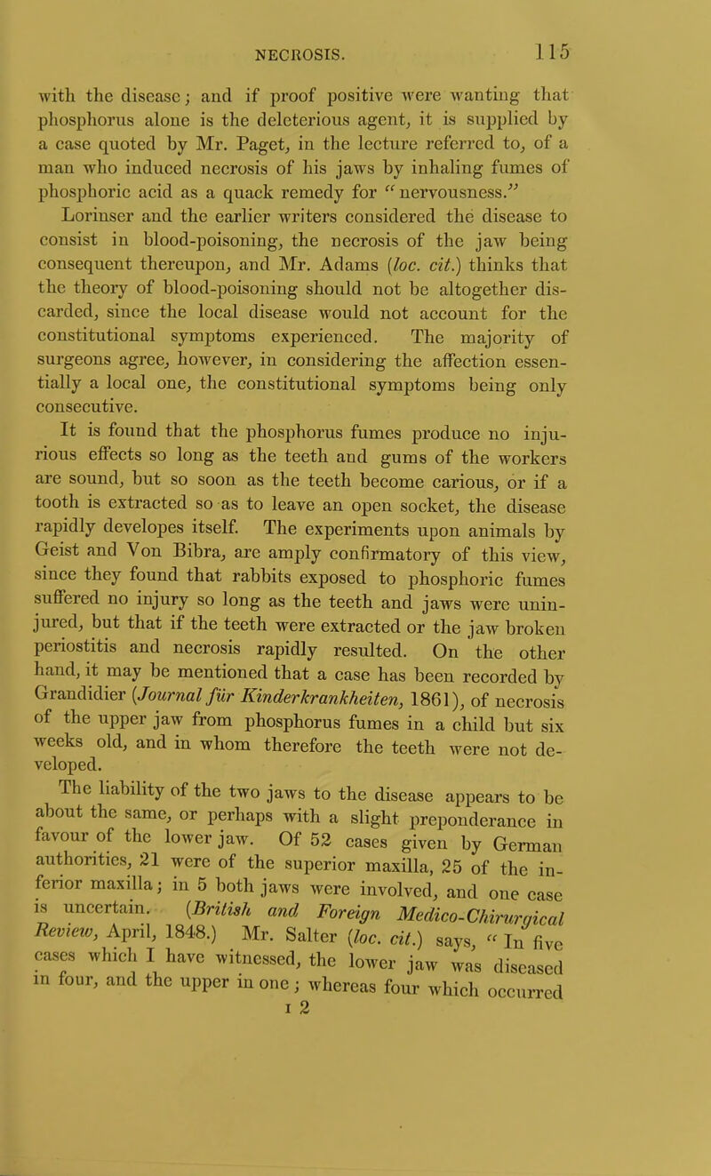 with the disease; and if proof positive were wanting that phosphorus alone is the deleterious agent^ it is supplied by a case quoted by Mr. Paget^ in the lecture referred to_, of a man who induced necrosis of his jaws by inhaling fumes of phosphoric acid as a quack remedy for nervousness/^ Lorinser and the earlier writers considered the disease to consist in blood-poisoning, the necrosis of the jaw being consequent thereupon,, and Mr. Adams [loc. cit.) thinks that the theory of blood-poisoning should not be altogether dis- carded, since the local disease would not account for the constitutional symptoms experienced. The majority of surgeons agree, however, in considering the affection essen- tially a local one, the constitutional symptoms being only consecutive. It is found that the phosphorus fumes produce no inju- rious effects so long as the teeth and gums of the workers are sound, but so soon as the teeth become carious, or if a tooth is extracted so as to leave an open socket, the disease rapidly developes itself. The experiments upon animals by Geist and Von Bibra, are amply confirmatory of this view, since they found that rabbits exposed to phosphoric fumes suffered no injury so long as the teeth and jaws were unin- jured, but that if the teeth were extracted or the jaw broken periostitis and necrosis rapidly resulted. On the other hand, it may be mentioned that a case has been recorded by Grandidier {Journal fur Kinderkrankheiten, 1861), of necrosis of the upper jaw from phosphorus fumes in a child but six weeks old, and in whom therefore the teeth were not de- veloped. The liability of the two jaws to the disease appears to be about the same, or perhaps with a slight preponderance in favour of the lower jaw. Of 52 cases given by German authorities, 21 were of the superior maxilla, 25 of the in- ferior maxilla; in 5 both jaws were involved, and one case IS uncertain. {British and Foreign Medico-Chirurqical Revieiv, April, 1848.) Mr. Salter {loc. cit.) says  In five cases which I have witnessed, the lower jaw was diseased m four, and the upper in one; whereas four which occurred I 2