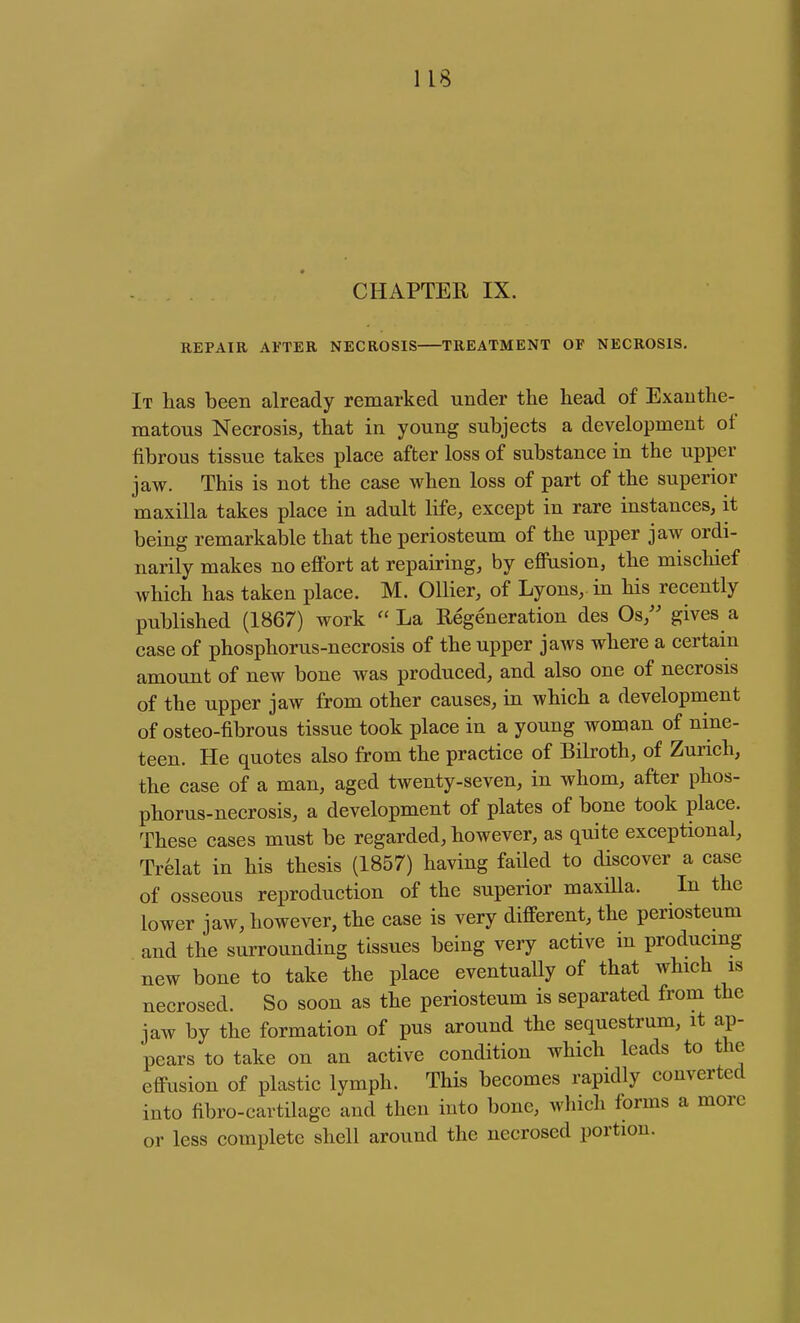 CHAPTER IX. REPAIR AFTER NECROSIS TREATMENT OF NECROSIS. It has been already remarked under the head of Exanthe- matous Necrosis, that in young subjects a development of fibrous tissue takes place after loss of substance in the upper jaw. This is not the case when loss of part of the superior maxilla takes place in adult life, except in rare instances, it being remarkable that the periosteum of the upper jaw ordi- narily makes no effort at repairing, by eflFasion, the miscliief which has taken place. M. Oilier, of Lyons, in his recently published (1867) work La Regeneration des Os,'' gives a case of phosphorus-necrosis of the upper jaws where a certain amount of new bone was produced, and also one of necrosis of the upper jaw from other causes, in which a development of osteo-fibrous tissue took place in a young woman of nine- teen. He quotes also from the practice of Bilroth, of Zurich, the case of a man, aged twenty-seven, in whom, after phos- phorus-necrosis, a development of plates of bone took place. These cases must be regarded, however, as quite exceptional, Trelat in his thesis (1857) having failed to discover a case of osseous reproduction of the superior maxiUa. In the lower jaw, however, the case is very different, the periosteum and the surrounding tissues being very active in producmg new bone to take the place eventuaUy of that which is necrosed. So soon as the periosteum is separated from the jaw by the formation of pus around the sequestrum, it ap- pears to take on an active condition which leads to the effusion of plastic lymph. This becomes rapidly converted into fibro-cartilagc and then into bone, which forms a more or less complete shell around the necrosed portion.