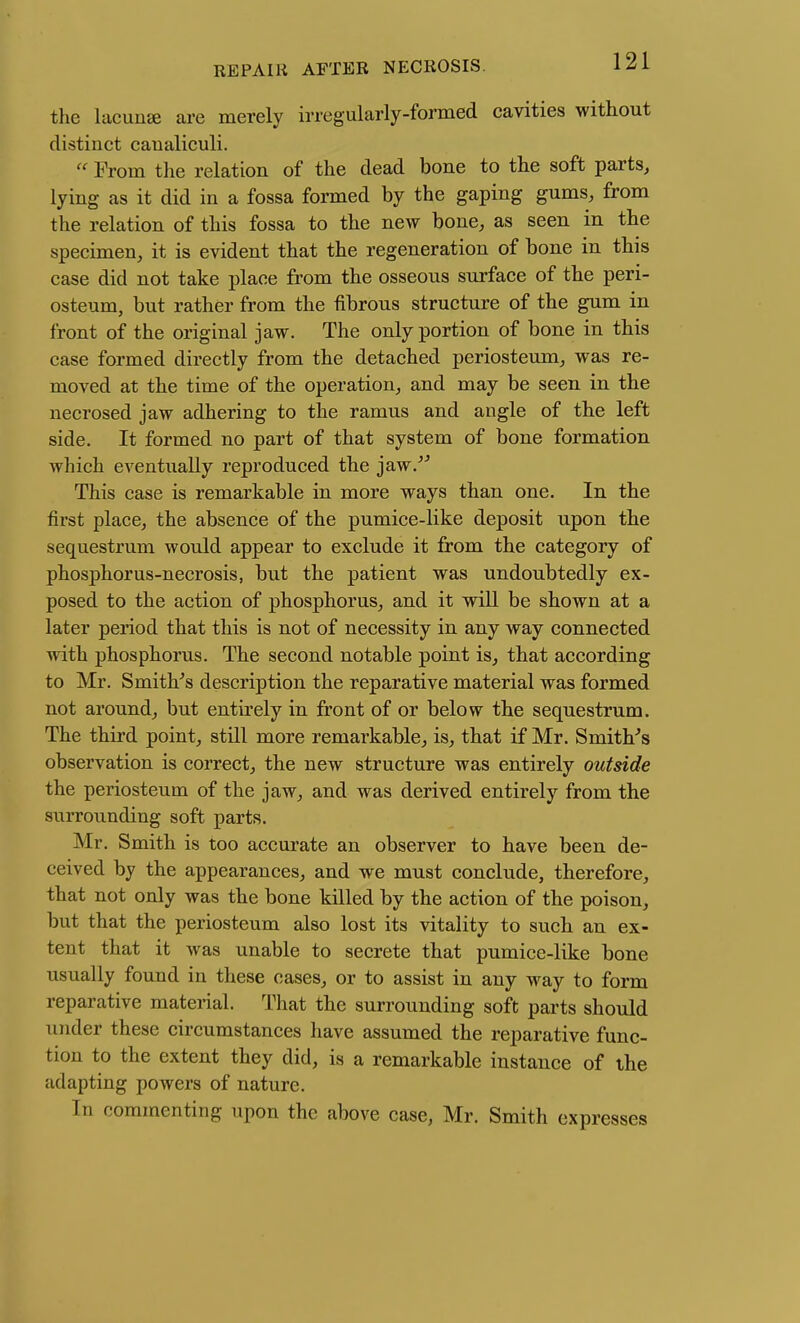 the lacunse are merely irregularly-formed cavities without distinct caualiculi. Prom the relation of the dead bone to the soft parts, lying as it did in a fossa formed by the gaping gums, from the relation of this fossa to the new bone, as seen in the specimen, it is evident that the regeneration of bone in this case did not take place from the osseous surface of the peri- osteum, but rather from the fibrous structure of the gum in front of the original jaw. The only portion of bone in this case formed directly from the detached periosteum, was re- moved at the time of the operation, and may be seen in the necrosed jaw adhering to the ramus and angle of the left side. It formed no part of that system of bone formation which eventually reproduced the jaw.^^ This case is remarkable in more ways than one. In the first place, the absence of the pumice-like deposit upon the sequestrum wotdd appear to exclude it from the category of phosphorus-necrosis, but the patient was undoubtedly ex- posed to the action of phosphorus, and it wiU be shown at a later period that this is not of necessity in any way connected with phosphorus. The second notable point is, that according to Mr. Smithy's description the reparative material was formed not around, but entirely in front of or below the sequestrum. The third point, still more remarkable, is, that if Mr. Smith-'s observation is correct, the new structure was entirely outside the periosteum of the jaw, and was derived entirely from the surrounding soft parts. Mr. Smith is too accurate an observer to have been de- ceived by the appearances, and we must conclude, therefore, that not only was the bone killed by the action of the poison, but that the periosteum also lost its vitality to such an ex- tent that it was unable to secrete that pumice-like bone usually found in these cases, or to assist in any way to form reparative material. That the surrounding soft parts should under these circumstances have assumed the reparative func- tion to the extent they did, is a remarkable instance of the adapting powers of nature. In commenting upon the above case, Mr. Smith expresses