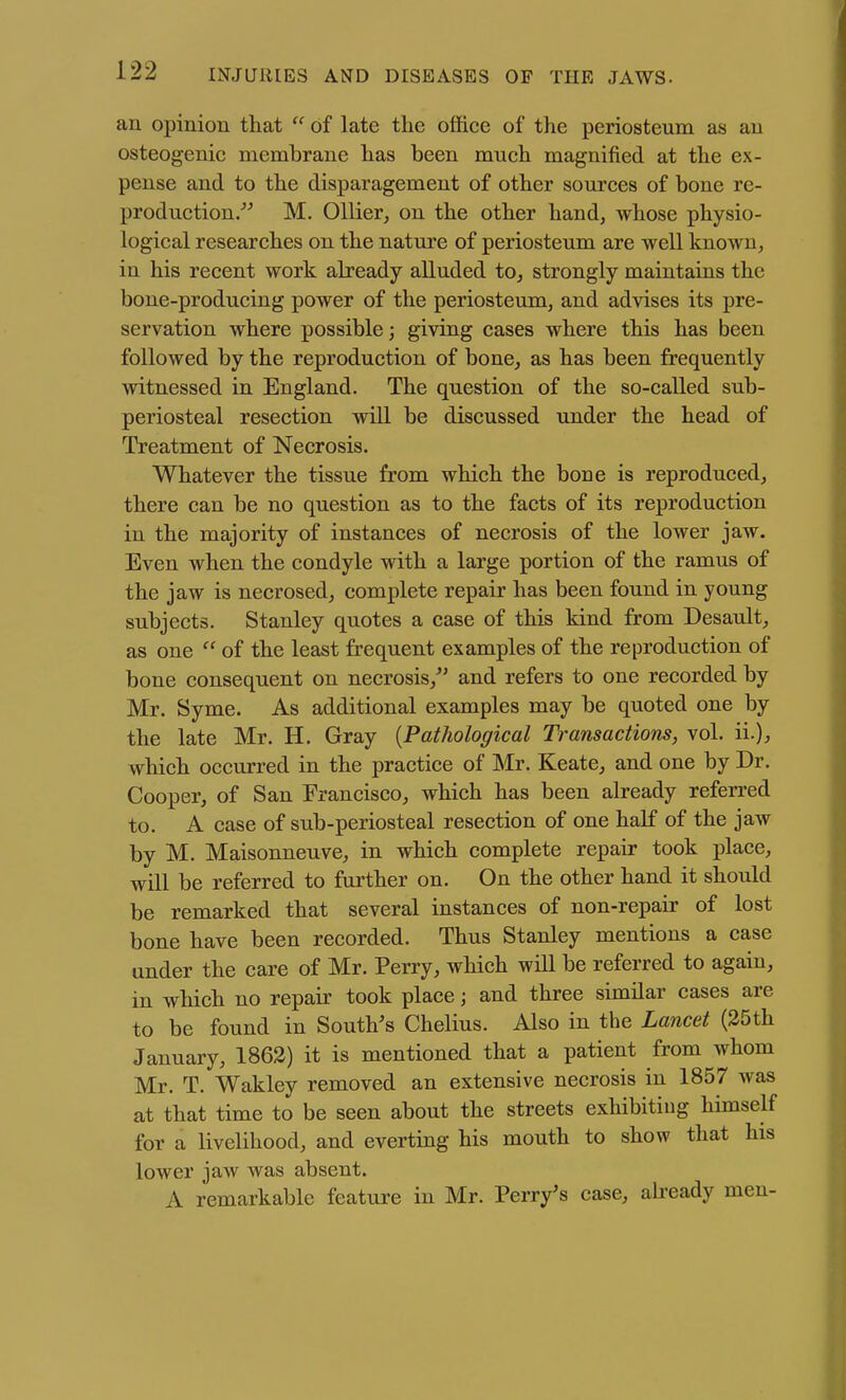 an opinion that  of late the office of the periosteum as an osteogenic membrane has been much magnified at the ex- pense and to the disparagement of other sources of bone re- production/^ M. Oilier, on the other hand, whose physio- logical researches on the nature of periosteum are well known, in his recent work already alluded to, strongly maintains the bone-producing power of the periosteum, and advises its pre- servation where possible; giving cases where this has been followed by the reproduction of bone, as has been frequently witnessed in England. The question of the so-called sub- periosteal resection will be discussed under the head of Treatment of Necrosis. Whatever the tissue from which the bone is reproduced, there can be no question as to the facts of its reproduction in the majority of instances of necrosis of the lower jaw. Even when the condyle with a large portion of the ramus of the jaw is necrosed, complete repair has been found in young subjects. Stanley quotes a case of this kind from Desault, as one  of the least frequent examples of the reproduction of bone consequent on necrosis,^' and refers to one recorded by Mr. Syme. As additional examples may be quoted one by the late Mr. H. Gray {Pathological Transactions, vol. ii.), which occurred in the practice of Mr. Keate, and one by Dr. Cooper, of San Francisco, which has been already referred to. A case of sub-periosteal resection of one half of the jaw by M. Maisonneuve, in which complete repair took place, will be referred to further on. On the other hand it should be remarked that several instances of non-repair of lost bone have been recorded. Thus Stanley mentions a case under the care of Mr. Perry, which will be referred to again, in which no repair took place; and three similar cases are to be found in South's Chelius. Also in the Lancet (25th January, 1862) it is mentioned that a patient from whom Mr. T. Wakley removed an extensive necrosis in 1857 was at that time to be seen about the streets exhibiting himself for a livelihood, and everting his mouth to show that his lower jaw was absent. A remarkable feature in Mr. Perry's case, aheady men-