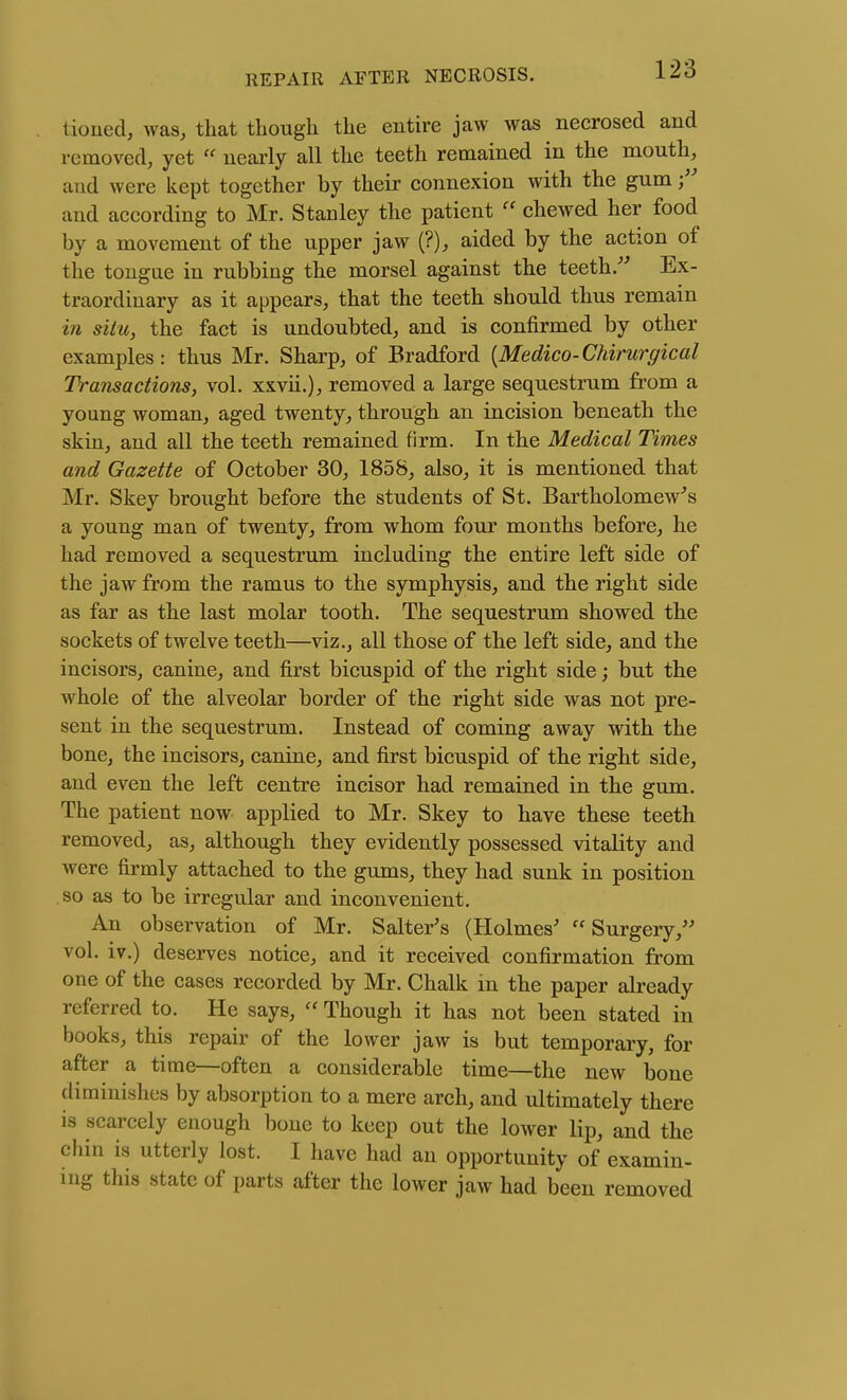 tioued, was, that though the entire jaw was necrosed and removed, yet  nearly all the teeth remained in the mouth, and were kept together by their connexion with the gum f and according to Mr. Stanley the patient chewed her food by a movement of the upper jaw (?), aided by the action of the tongue in rubbing the morsel against the teeth Ex- traordinary as it appears, that the teeth should thus remain in situ, the fact is undoubted, and is confirmed by other examples: thus Mr. Sharp, of Bradford {Medico-Chirurgical Transactions, vol. xxvii.), removed a large sequestrum from a young woman, aged twenty, through an incision beneath the skin, and all the teeth remained firm. In the Medical Times and Gazette of October 30, 1858, also, it is mentioned that Mr. Skey brought before the students of St. Bartholomew's a young man of twenty, from whom four months before, he had removed a sequestrum including the entire left side of the jaw from the ramus to the symphysis, and the right side as far as the last molar tooth. The sequestrum showed the sockets of twelve teeth—viz., all those of the left side, and the incisors, canine, and first bicuspid of the right side; but the whole of the alveolar border of the right side was not pre- sent in the sequestrum. Instead of coming away with the bone, the incisors, canine, and first bicuspid of the right side, and even the left centre incisor had remained in the gum. The patient now applied to Mr. Skey to have these teeth removed, as, although they evidently possessed vitality and were firmly attached to the gums, they had sunk in position so as to be irregular and inconvenient. An observation of Mr. Salter's (Holmes' Surgery, vol. iv.) deserves notice, and it received confirmation from one of the cases recorded by Mr. Chalk in the paper already referred to. He says,  Though it has not been stated in books, this repair of the lower jaw is but temporary, for after a time—often a considerable time—the new bone diminishes by absorption to a mere arch, and ultimately there is scarcely enough bone to keep out the lower lip, and the chin is utterly lost. I have had an opportunity of examin- ing this state of parts after the lower jaw had been removed