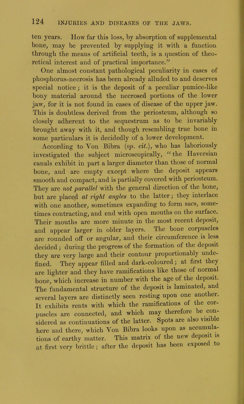 ten years. How far this loss, by absorption of supplemental bone, may be prevented by supplying it with a function through the means of artificial teeth, is a question of theo- retical interest and of practical importance.^'' One almost constant pathological peculiarity in cases of phosphorus-necrosis has been already alluded to and deserves special notice; it is the deposit of a peculiar pumice-like bony material around the necrosed portions of the lower jaw, for it is not found in cases of disease of the upper jaw. This is doubtless derived from the periosteum, although so closely adherent to the sequestrum as to be invariably brought away with it, and though resembling true bone in some particulars it is decidedly of a lower development. According to Von Bibra {op. cit.), who has laboriously investigated the subject microscopically, ''^the Haversian canals exhibit in part a larger diameter than those of normal bone, and are empty except where the deposit appears smooth and compact, and is partially covered with periosteum. They are not parallel with the general direction of the bone, but are placed at right angles to the latter; they interlace with one another, sometimes expanding to form sacs, some- times contracting, and end with open mouths on the surface. Their mouths are more minute in the most recent deposit, and appear larger in older layers. The bone corpuscles are rounded off or angular, and their circumference is less decided; during the progress of the formation of the deposit they are very large and their contour proportionably unde- fined. They appear filled and dark-coloured; at first they are lighter and they have ramifications like those of normal bone, which increase in number with the age of the deposit. The fundamental structure of the deposit is laminated, and several layers are distinctly seen resting upon one another. It exhibits rents with which the ramifications of the cor- puscles are connected, and which may therefore be con- sidered as continuations of the latter. Spots are also visible here and there, which Von Bibra looks upon as accumula- tions of earthy matter. This matrix of the new deposit is at first very brittle; after the deposit has been exposed to