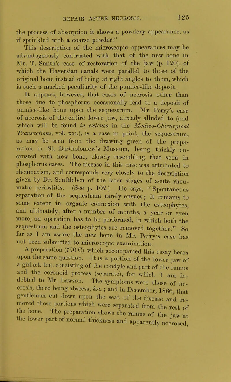 the process of absorption it shows a powdery appearance, as if sprinkled with a coarse powder/^ This description of the microscopic appearances may be advantageously contrasted with that of the new bone in Mr. T. Smith's case of restoration of the jaw (p. 120), of which the Haversian canals were parallel to those of the original bone instead of being at right angles to them, which is such a marked peculiarity of the pumice-like deposit. It appears, however, that cases of necrosis other than those due to phosphorus occasionally lead to a deposit of pumice-like bone upon the sequestrum. Mr. Perry's case of necrosis of the entire lower jaw, already alluded to (and which will be found in extenso in the Medico-Chirurgical Transactions, vol. xxi.), is a case in point, the sequestrum, as may be seen from the drawing given of the prepa- ration in St. Bartholomew's Museum, being thickly en- crusted with new bone, closely resembling that seen in phosphorus cases. The disease in this case was attributed to rheumatism, and corresponds very closely to the description given by Dr. Senftleben of the later stages of acute rheu- matic periostitis. (See p. 102.) He says, Spontaneous separation of the sequestrum rarely ensues; it remains to some extent in organic connexion with the osteophytes, and ultimately, after a number of months, a year or even more, an operation has to be performed, in which both the sequestrum and the osteophytes are removed together. So far as I am aware the new bone in Mr. Perry's case has not been submitted to microscopic examination. A preparation (720 C) which accompanied this essay bears upon the same question. It is a portion of the lower jaw of a girl set. ten, consisting of the condyle and part of the ramus and the coronoid process (separate), for which I am in- debted to Mr. Lawson. The symptoms were those of ne- crosis, there being abscess, &c.; and in December, 1866 that gentleman cut down upon the seat of the disease and re- moved those portions which were separated from the rest of the bone. The preparation shows the ramus of the law at the lower part of normal thickness and apparently necrosed