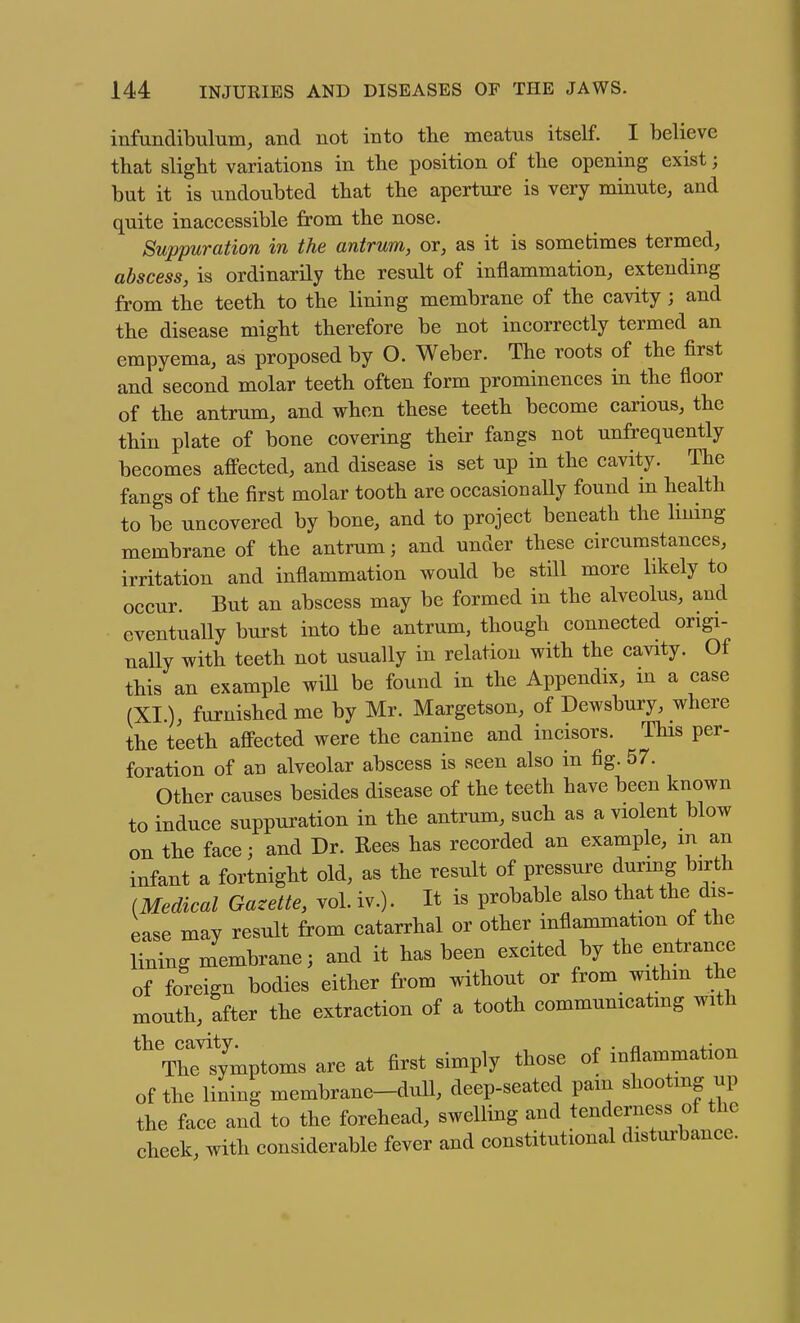infundibulum, and not into the meatus itself. I believe that slight variations in the position of the opening exist; but it is undoubted that the aperture is very minute, and quite inaccessible from the nose. Suppuration in the antrum, or, as it is sometimes termed, abscess, is ordinarily the result of inflammation, extending from the teeth to the lining membrane of the cavity; and the disease might therefore be not incorrectly termed an empyema, as proposed by O. Weber. The roots of the first and second molar teeth often form prominences in the floor of the antrum, and when these teeth become carious, the thin plate of bone covering their fangs not unfrequently becomes affected, and disease is set up in the cavity. The fangs of the first molar tooth are occasionally found in health to be uncovered by bone, and to project beneath the huing membrane of the antrum; and under these circumstances, irritation and inflammation would be still more likely to occur. But an abscess may be formed in the alveolus, and eventually burst into the antrum, though connected origi- nally with teeth not usually in relation with the cavity. Of this an example will be found in the Appendix, m a case (XI.), furnished me by Mr. Margetson, of Dewsbury, where the teeth affected were the canine and incisors. This per- foration of an alveolar abscess is seen also in fig. 57. Other causes besides disease of the teeth have been known to induce suppuration in the antrum, such as a violent blow on the face; and Dr. Rees has recorded an example, m an infant a fortnight old, as the result of pressure durmg birth (Medical Gazette, vol. iv.). It is probable also that the dis- ease may result from catarrhal or other inflammation of the lining membrane; and it has been excited by the entrance of foreign bodies either from without or from withm the mouth, after the extraction of a tooth communicating with ^^symptoms are at first simply those of inflammation of the lining membrane-dull, deep-seated pain shooting up the face and to the forehead, swelling and tenderness of the cheek with considerable fever and constitutional disturbance.