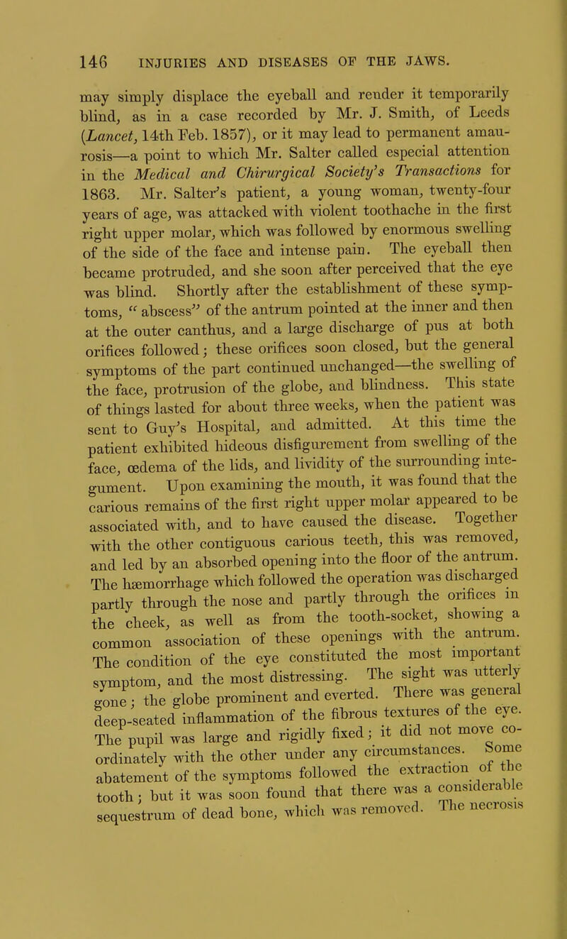 may simply displace the eyeball and render it temporarily blind, as in a case recorded by Mr. J. Smith, of Leeds {Lancet, 14tli Feb. 1857), or it may lead to permanent amau- rosis—a point to wbicb Mr. Salter called especial attention in the Medical and Chirurgical Society's Transactions for 1863. Mr. Salter's patient, a young woman, twenty-four years of age, was attacked with violent toothache in the first right upper molar, which was followed by enormous swelling of the side of the face and intense pain. The eyeball then became protruded, and she soon after perceived that the eye was blind. Shortly after the establishment of these symp- toms,  abscess'' of the antrum pointed at the inner and then at the outer canthus, and a large discharge of pus at both orifices foUowed; these orifices soon closed, but the general symptoms of the part continued unchanged—the swelling of the face, protrusion of the globe, and blindness. This state of things lasted for about three weeks, when the patient was sent to Guy's Hospital, and admitted. At this time the patient exhibited hideous disfigurement from swelling of the face, cedema of the lids, and lividity of the sun-oundmg mte- gument. Upon examining the mouth, it was found that the carious remains of the first right upper molar appeared to be associated with, and to have caused the disease. Together with the other contiguous carious teeth, this was removed, and led by an absorbed opening into the floor of the antrum The hemorrhage which foUowed the operation was discharged partly through the nose and partly through the orifices m the cheek, as well as from the tooth-socket, showing a common association of these openings with the antrum The condition of the eye constituted the most important symptom, and the most distressing. The sight was utterly gone; the globe prominent and everted. There was general Lep-seated inflammation of the fibrous textures of the eye. The pupn was large and rigidly fixed; it did not move co- ordinately with the other under any circumstances. Some abatement of the symptoms followed the extraction of he tooth; but it was soon found that there was a considerable sequestrum of dead bone, which was removed. The necrosis