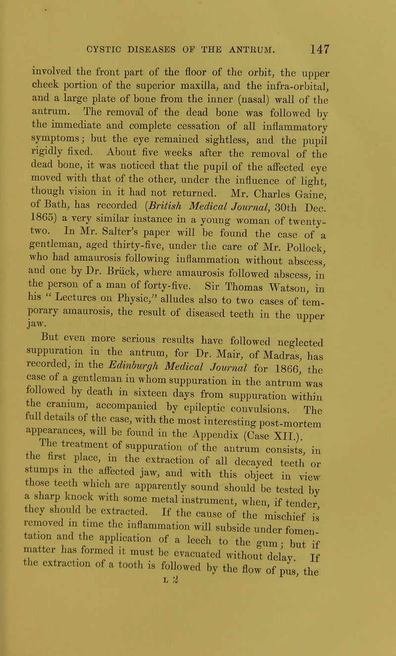involved the front part of the floor of the orbit^ the upper cheek portion of the superior maxilla^ and the infra-orbital, and a large plate of bone from the inner (nasal) wall of the antrum. The removal of the dead bone was followed by the immediate and complete cessation of all inflammatory symptoms; but the eye remained sightless, and the pupil rigidly fixed. About five weeks after the removal of the dead bone, it was noticed that the pupil of the afiected eye moved with that of the other, under the influence of light, though vision in it had not returned. Mr. Charles Gaine' of Bath, has recorded {British Medical Journal, 30th Dec. 1865) a very similar instance in a young woman of twenty- two. In Mr. Salter's paper will be found the case of a gentleman, aged thirty-five, under the care of Mr. Pollock, who had amaui'osis following inflammation without abscess' and one by Dr. Briick, where amaurosis followed abscess, in' the person of a man of forty-five. Sir Thomas Watson, in his « Lectures on Physic,'' alludes also to two cases of tem- porary amaurosis, the result of diseased teeth in the upper jaw. But even more serious results have followed neglected suppuration in the antrum, for Dr. Mair, of Madras, has recorded, in the Edinburgh Medical Journal for 1866,' the case of a gentleman in whom suppuration in the antrum was followed by death in sixteen days from suppuration within the cranmm, accompanied by epileptic convulsions. The lull details of the case, with the most interesting post-mortem appearances, wHl be found in the Appendix (Case XII) The treatment of suppuration of the antrum consists, in the first place, in the extraction of aU decayed teeth or stumps m the afi-ected jaw, and with this object in view those teeth which are apparently sound should be tested by a sharp knock with some metal instrument, when, if tender they should be extracted. If the cause of the mischief is removed m time the inflammation will subside under fomen tation and the application of a leech to the gum - but if matter has formed it must be evacuated without delay If the extraction of a tooth is followed by the flow of pus the
