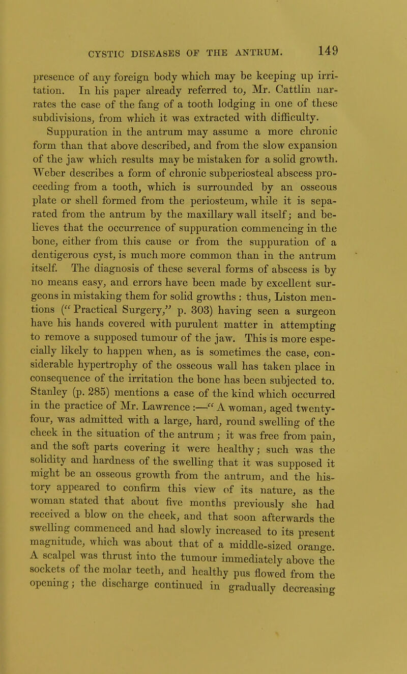 presence of any foreign body which may be keeping up irri- tation. In his paper ah'eady referred to^ Mr. Cattlin nar- rates the case of the fang of a tooth lodging in one of these subdivisions^ from which it was extracted with difficulty. Suppuration in the antrum may assume a more chronic form than that above described, and from the slow expansion of the jaw which results may be mistaken for a solid growth. Weber describes a form of chronic subperiosteal abscess pro- ceeding from a tooth, which is surrounded by an osseous plate or shell formed from the periosteum, while it is sepa- rated from the antrum by the maxillary wall itself; and be- lieves that the occurrence of suppuration commencing in the bone, either from this cause or from the suppuration of a dentigerous cyst, is much more common than in the antrum itself. The diagnosis of these several forms of abscess is by no means easy, and errors have been made by excellent sur- geons in mistaking them for solid growths : thus, Liston men- tions ( Practical Surgery, p. 303) having seen a surgeon have his hands covered with purulent matter in attempting to remove a supposed tumour of the jaw. This is more espe- cially likely to happen when, as is sometimes the case, con- siderable hypertrophy of the osseous wall has taken place in consequence of the irritation the bone has been subjected to. Stanley (p. 285) mentions a case of the kind which occurred in the practice of Mr. Lawrence :— A woman, aged twenty- four, was admitted with a large, hard, round swelling of the cheek in the situation of the antrum; it was free from pain, and the soft parts covering it were healthy; such was the solidity and hardness of the swelling that it was supposed it might be an osseous growth from the antrum, and the his- tory appeared to confirm this view of its nature, as the woman stated that about five months previously she had received a blow on the cheek, and that soon afterwards the swelling commenced and had slowly increased to its present magnitude, which was about that of a middle-sized orange. A scalpel was thrust into the tumour immediately above the sockets of the molar teeth, and healthy pus flowed from the opening; the discharge continued in gradually decreasing
