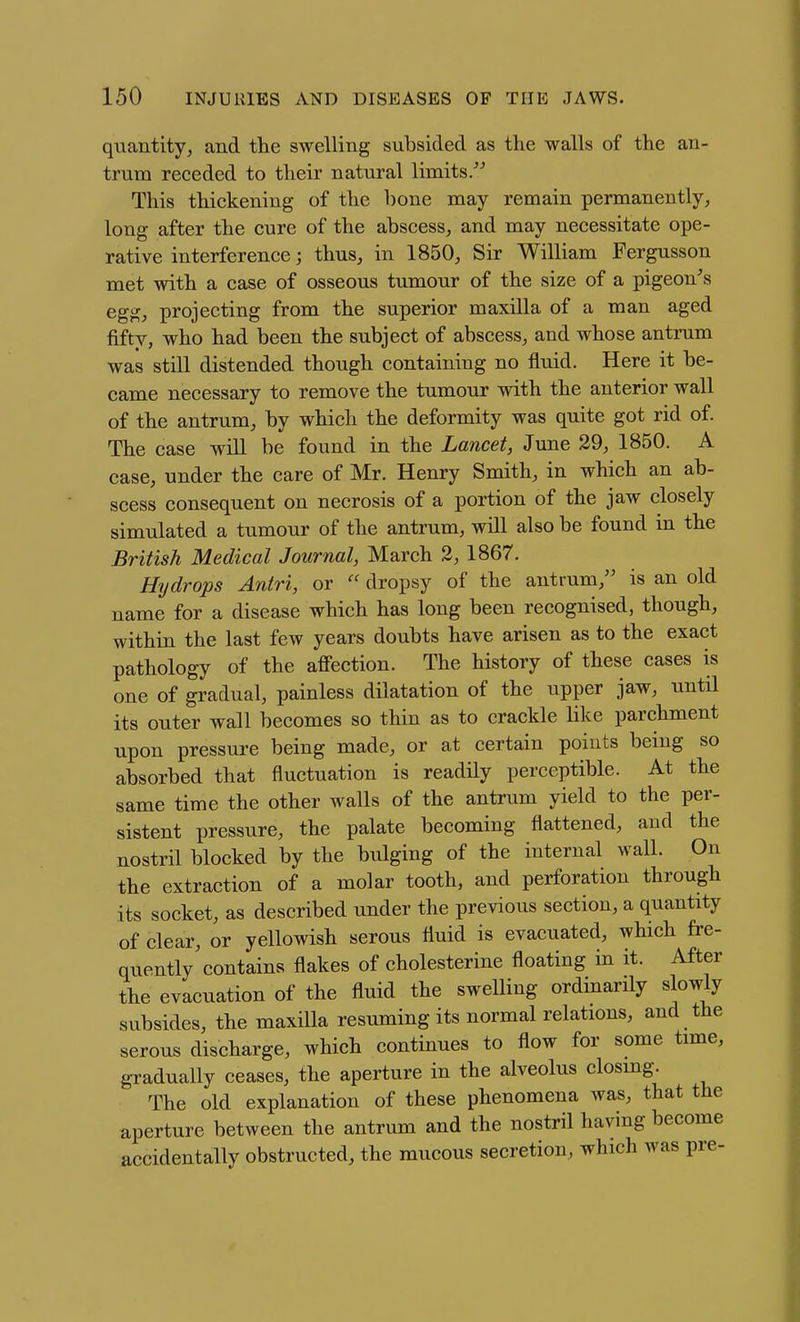 quantity, and the swelling subsided as the walls of the an- trum receded to their natural limits/^ This thickening of the bone may remain permanently, long after the cure of the abscess, and may necessitate ope- rative interference; thus, in 1850, Sir William Fergusson met with a case of osseous tumour of the size of a pigeon^s egg, projecting from the superior maxilla of a man aged fifty, who had been the subject of abscess, and whose antrum was still distended though containing no fluid. Here it be- came necessary to remove the tumour with the anterior wall of the antrum, by which the deformity was quite got rid of. The case will be found in the Lancet, June 29, 1850. A case, under the care of Mr. Henry Smith, in which an ab- scess consequent on necrosis of a portion of the jaw closely simulated a tumour of the antrum, will also be found in the British Medical Journal, March 3, 1867. Hydrops Antri, or dropsy of the antrum, is an old name for a disease which has long been recognised, though, within the last few years doubts have arisen as to the exact pathology of the affection. The history of these cases is one of gradual, painless dilatation of the upper jaw, until its outer wall becomes so thin as to crackle like parchment upon pressui'c being made, or at certain points being so absorbed that fluctuation is readily perceptible. At the same time the other walls of the antrum yield to the per- sistent pressure, the palate becoming flattened, and the nostril blocked by the bulging of the internal wall. On the extraction of a molar tooth, and perforation through its socket, as described under the previous section, a quantity of clear, or yellowish serous fluid is evacuated, which fre- quently contains flakes of cholesterine floating in it. After the evacuation of the fluid the swelling ordinarily slowly subsides, the maxilla resuming its normal relations, and the serous discharge, which continues to flow for some time, gradually ceases, the aperture in the alveolus closing. The old explanation of these phenomena was, that the aperture between the antrum and the nostril having become accidentally obstructed, the mucous secretion, which was pre-