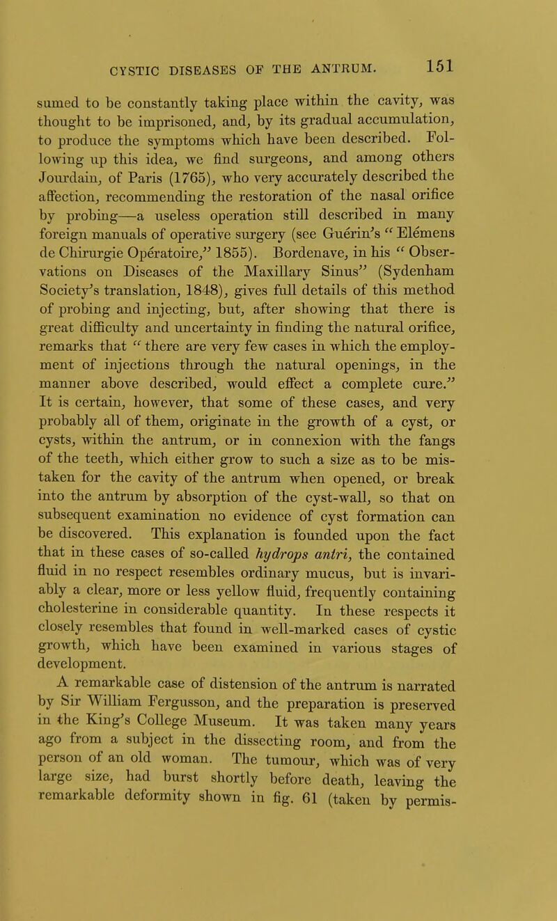 sumed to be constantly taking place within the cavity, was thought to be imprisoned, and, by its gradual accumulation, to produce the symptoms which have been described. Fol- lowing up this idea, we find surgeons, and among others Jourdain, of Paris (1765), who very accurately described the afifection, recommending the restoration of the nasal orifice by probing—a useless operation still described in many foreign manuals of operative surgery (see Guerin's  Elemens de Chirurgie Operatoire,'^ 1855). Bordenave, in his  Obser- vations on Diseases of the Maxillary Sinus (Sydenham Society^s translation, 1848), gives full details of this method of probing and injecting, but, after showing that there is great difficulty and uncertainty in finding the natural orifice, remarks that  there are very few cases in which the employ- ment of injections through the natural openings, in the manner above described, would eflPect a complete cure. It is certain, however, that some of these cases, and very probably all of them, originate in the growth of a cyst, or cysts, within the antrum, or in connexion with the fangs of the teeth, which either grow to such a size as to be mis- taken for the cavity of the antrum when opened, or break into the antrum by absorption of the cyst-wall, so that on subsequent examination no evidence of cyst formation can be discovered. This explanation is founded upon the fact that in these cases of so-called hydrops antri, the contained fluid in no respect resembles ordinary mucus, but is invari- ably a clear, more or less yellow fluid, frequently containing cholesterine in considerable quantity. In these respects it closely resembles that found in well-marked cases of cystic growth, which have been examined in various stages of development. A remarkable case of distension of the antrum is narrated by Sir William Fergusson, and the preparation is preserved in the King's College Museum. It was taken many years ago from a subject in the dissecting room, and from the person of an old woman. The tumour, which was of very large size, had burst shortly before death, leaving the