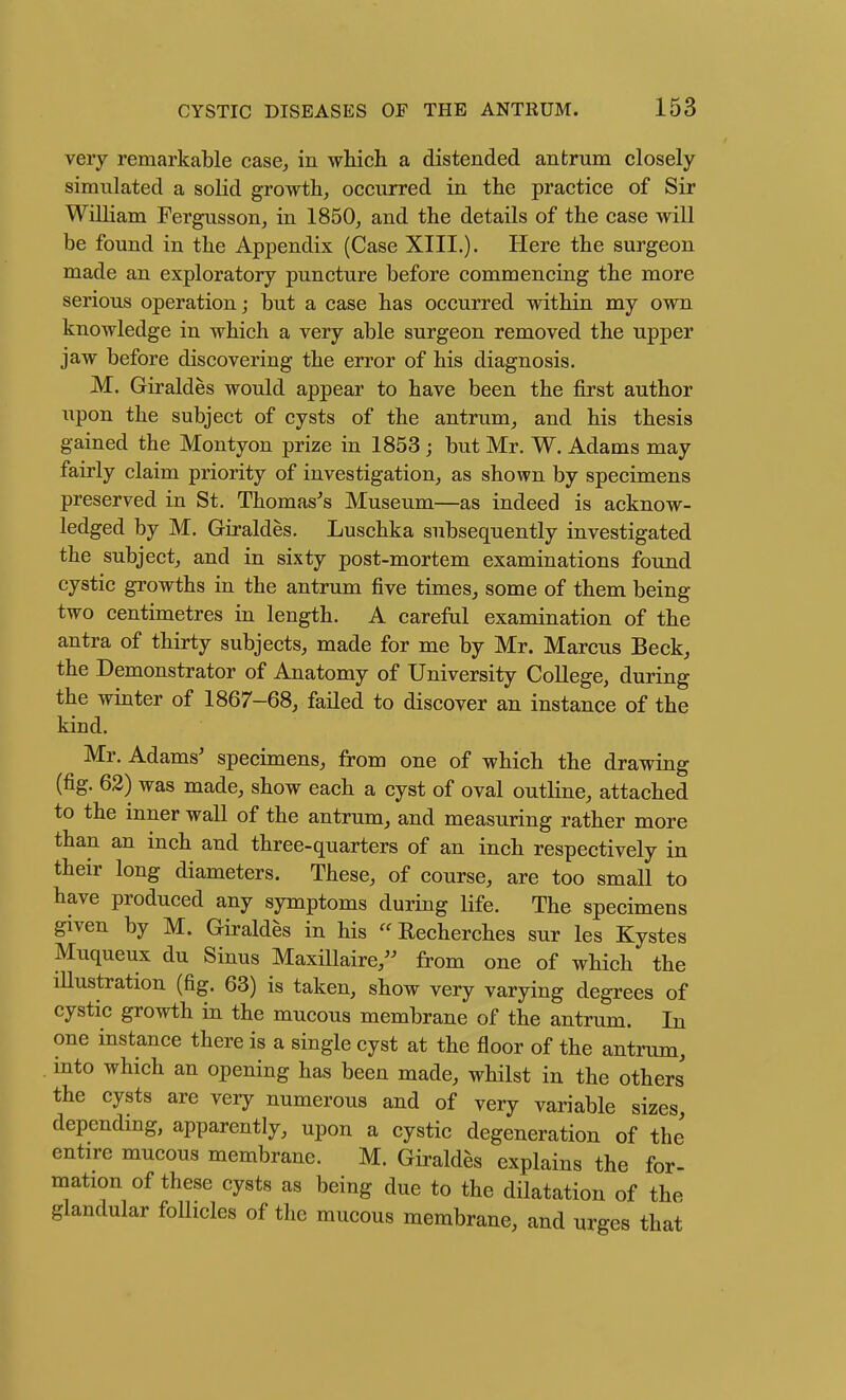 very remarkable case, in which a distended antrum closely simulated a solid growth, occurred in the practice of Sir William Fergusson, in 1850, and the details of the case will be found in the Appendix (Case XIII.). Here the surgeon made an exploratory puncture before commencing the more serious operation; but a case has occurred within my own knowledge in which a very able surgeon removed the upper jaw before discovering the error of his diagnosis. M. Giraldes would appear to have been the first author upon the subject of cysts of the antrum, and his thesis gained the Montyon prize in 1853 ; but Mr. W. Adams may fairly claim priority of investigation, as shown by specimens preserved in St. Thomases Museum—as indeed is acknow- ledged by M. Giraldes. Luschka subsequently investigated the subject, and in sixty post-mortem examinations found cystic growths in the antrum five times, some of them being two centimetres in length. A careful examination of the antra of thirty subjects, made for me by Mr. Marcus Beck, the Demonstrator of Anatomy of University College, during the winter of 1867-68, failed to discover an instance of the kind. Mr. Adams' specimens, from one of which the drawing (fig. 62) was made, show each a cyst of oval outline, attached to the inner wall of the antrum, and measuring rather more than an inch and three-quarters of an inch respectively in their long diameters. These, of course, are too small to have produced any symptoms during life. The specimens given by M. Giraldes in his  Recherches sur les Kystes Muqueux du Sinus Maxillaire, from one of which the iUustration (fig. 63) is taken, show very varying degrees of cystic growth in the mucous membrane of the antrum. In one instance there is a single cyst at the floor of the antrum, into which an opening has been made, whilst in the others the cysts are very numerous and of very variable sizes, depending, apparently, upon a cystic degeneration of the entire mucous membrane. M. Giraldes explains the for- mation of these cysts as being due to the dilatation of the glandular follicles of the mucous membrane, and urges that