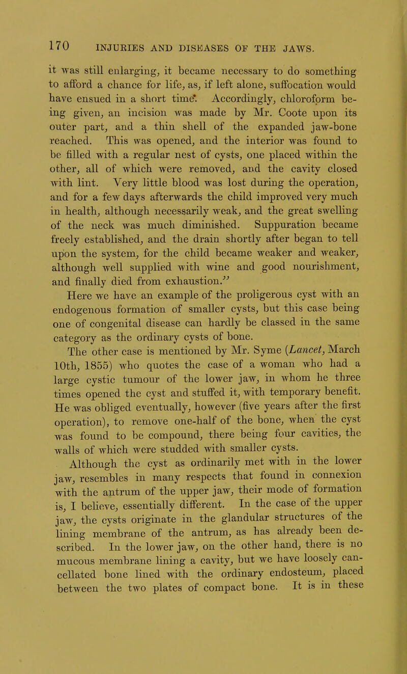 it was still enlarging, it became necessary to do something to aflford a chance for life, as, if left alone, suffocation would have ensued in a short time*. Accordingly, chloroform be- ing given, an incision was made by Mr. Coote upon its outer part, and a thin shell of the expanded jaw-bone reached. This was opened, and the interior was found to be filled with a regular nest of cysts, one placed within the other, all of which were removed, and the cavity closed Avith lint. Very little blood was lost during the operation, and for a few days afterwards the child improved very much in health, although necessarily weak, and the great swelling of the neck was much diminished. Suppuration became freely established, and the drain shortly after began to tell upon the system, for the child became weaker and weaker, although well supplied with wine and good nourishment, and finally died from exhaustion.''^ Here we have an example of the proligerous cyst with an endogenous formation of smaller cysts, but this case being one of congenital disease can hardly be classed in the same category as the ordinary cysts of bone. The other case is mentioned by Mr. Syme [Lancet, March 10th, 1855) who quotes the case of a woman who had a large cystic tumour of the lower jaw, in whom he three times opened the cyst and stuffed it, with temporary benefit. He was obliged eventually, however (five years after the first operation), to remove one-half of the bone, when the cyst was found to be compound, there being four cavities, the walls of which were studded with smaller cysts. Although the cyst as ordinarily met with in the lower jaw, resembles in many respects that found in connexion with the antrum of the upper jaw, their mode of formation is, I believe, essentially different. In the case of the upper jaw, the cysts originate in the glandular structures of the lining membrane of the antrum, as has abeady been de- scribed. In the lower jaw, on the other hand, there is no mucous membrane lining a cavity, but we have loosely can- cellated bone lined with the ordinary endosteum, placed between the two plates of compact bone. It is in these