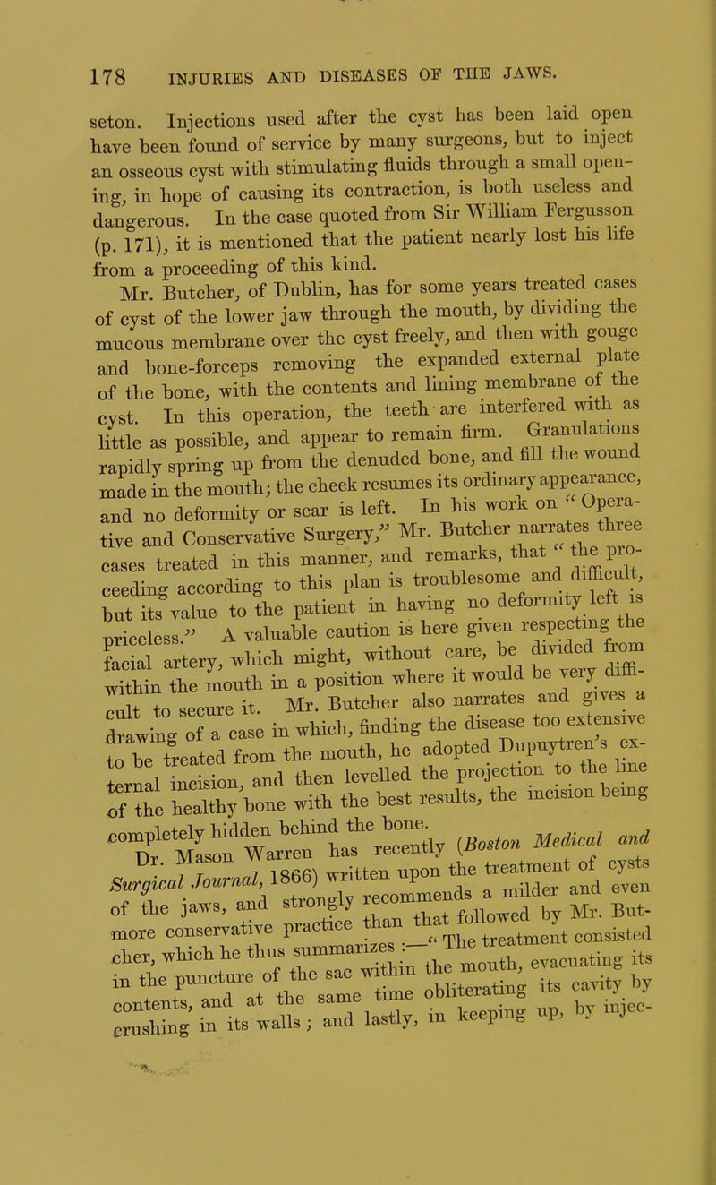 seton. Injections used after tlie cyst has been laid open have been found of service by many surgeons, but to inject an osseous cyst with stimulating fluids through a small open- ing in hope of causing its contraction, is both useless and dangerous. In the case quoted from Sir William Fergusson (p. 171), it is mentioned that the patient nearly lost his life from a proceeding of this kind. Mr Butcher, of Dublin, has for some years treated cases of cyst of the lower jaw through the mouth, by dividing the mucous membrane over the cyst freely, and then with gouge and bone-forceps removing the expanded external plate of the bone, with the contents and lining membrane of the cyst. In this operation, the teeth are interfered with as little as possible, and appear to remain firm, granulations rapidly spring up from the denuded bone, and fill the wound made in the mouth; the cheek resumes its ordmary appearance, and no deformity or scar is left. In his worK on Opera- tte Id Conservative Surgery,^^ Mr. Butcher —^^^^ cases treated in this manner, and remarks, ^^-^l'^^^^; ceeding according to this plan is troublesome and difficu^ but its value to the patient in having no deformity left is prLtss.- A valuable caution is here given respecting the S a tery, which might, without care, be divided from wTthin the mouth in a position where it would be very diffi- r^crre it. Mr Butcher also narrates and gives a drawing ofTcase in which, finding the disease too extensive fn be treated from the mouth, he adopted Dupuytrenjs ex- to be treated trom projection to the line t2 t^IU .esi t.e incision being Ur. mason v treatment of cysts ^rr :ranVS r—- ^^^ r° of tte jaws, ana stiongij f„iinwed by Mr. But- more conservative pra^tace than ^^'^^'^^Z^