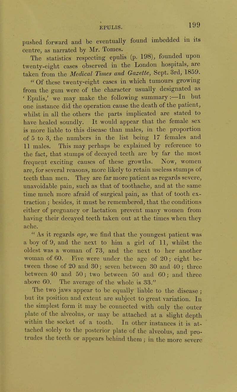 pushed forward and be eventually found imbedded in its centre^ as narrated by Mr. Tomes. The statistics respecting epuHs (p. 198), founded upon twenty-eight cases observed in the London hospitals, are taken from the Medical Times and Gazette, Sept. 3rd, 1859.  Of these twenty-eight cases in which tumours growing from the gum were of the character usually designated as ' Epuhs/ we may make the following summary:—In but one instance did the operation cause the death of the patient, whilst in all the others the parts implicated are stated to have healed soundly. It would appear that the female sex is more liable to this disease than males, in the proportion of 5 to 3, the numbers in the list being 17 females and 11 males. This may perhaps be explained by reference to the fact, that stumps of decayed teeth are by far the most frequent exciting causes of these growths. Now, women are, for several reasons, more likely to retain useless stumps of teeth than men. They are far more patient as regards severe, unavoidable pain, such as that of toothache, and at the same time much more afraid of surgical pain, as that of tooth ex- traction ; besides, it must be remembered, that the conditions either of pregnancy or lactation prevent many women from having their decayed teeth taken out at the times when they ache.  As it regards age, we find that the youngest patient was a boy of 9, and the next to him a girl of 11, whilst the oldest was a woman of 73, and the next to her another woman of 60, Five were under the age of 20; eight be- tween those of 20 and 30; seven between 30 and 40; three between 40 and 50; two between 50 and 60; and three above 60. The average of the whole is 33.'^ The two jaws appear to be equally liable to the disease; but its position and extent are subject to great variation. In the simplest form it may be connected with only the outer plate of the alveolus, or may be attached at a slight depth within the socket of a tooth. In other instances it is at- tached solely to the posterior plate of the alveolus, and pro- trudes the teeth or appears behind them ; in the more severe