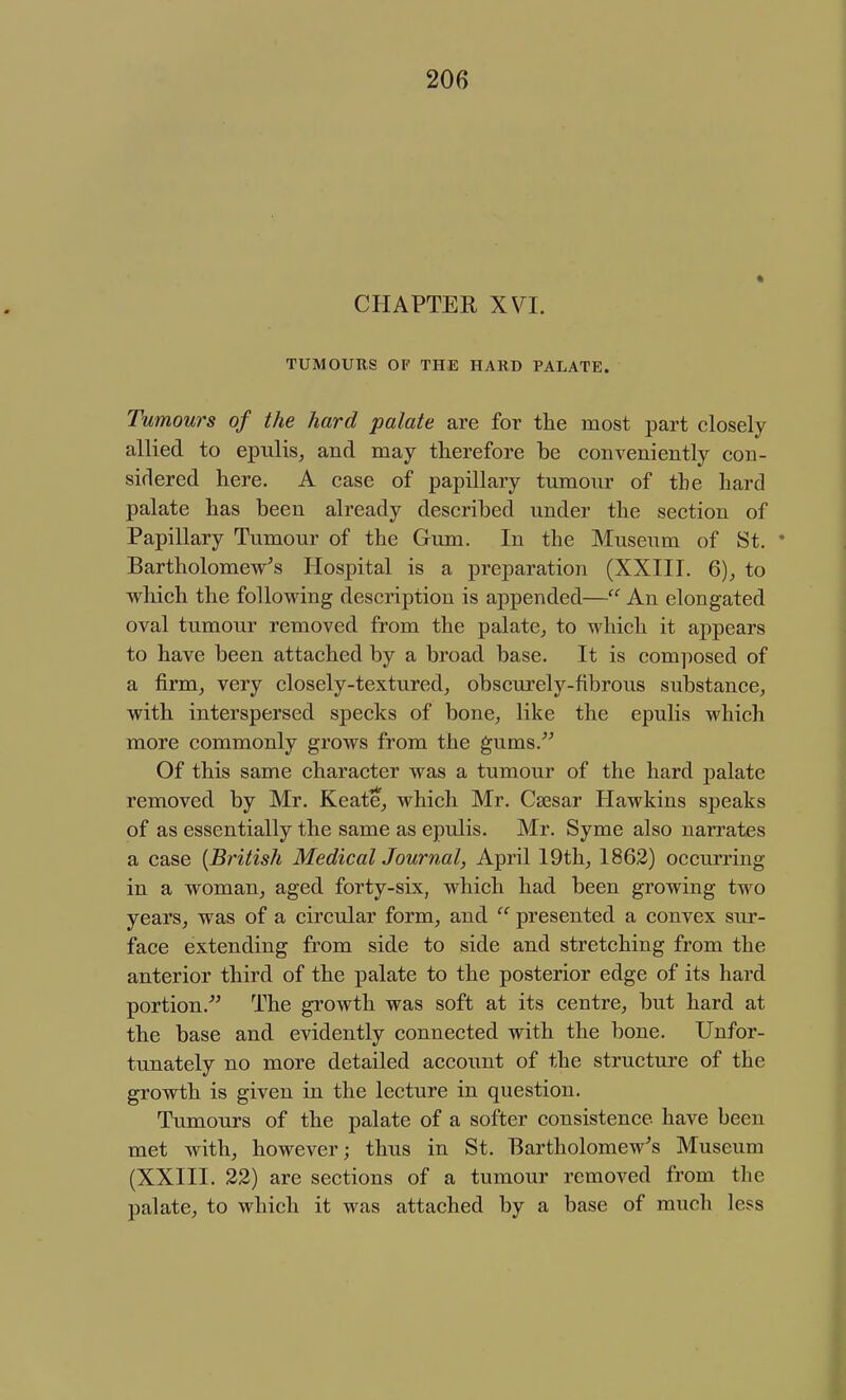 CHAPTEE XVI. TUMOURS OF THE HARD PALATE. Tumours of the hard palate are for the most part closely- allied to epulis^ and may therefore be conveniently con- sidered here. A case of papillary tumour of the hard palate has been already described under the section of Papillary Tumour of the Gum. In the Museum of St. * Bartholomew's Hospital is a preparation (XXIII. Q), to which the following description is appended— An elongated oval tumour removed from the palate^ to which it appears to have been attached by a broad base. It is composed of a firm, very closely-textured, obscurely-fibrous substance, with interspersed specks of bone, like the epulis which more commonly grows from the gums.'' Of this same character was a tumour of the hard palate removed by Mr. Keate, which Mr. Csesar Hawkins speaks of as essentially the same as epulis. Mr. Syme also narrates a case {British Medical Journal, April 19th, 1862) occurring in a woman, aged forty-six, which had been growing two years, was of a circular form, and  presented a convex sur- face extending from side to side and stretching from the anterior third of the j)alate to the posterior edge of its hard portion. The growth was soft at its centre, but hard at the base and evidently connected with the bone. Unfor- tunately no more detailed account of the structure of the growth is given in the lecture in question. Tumours of the palate of a softer consistence have been met with, however; thus in St. Bartholomew's Museum (XXIII. 22) are sections of a tumour removed from the palate, to which it was attached by a base of much less