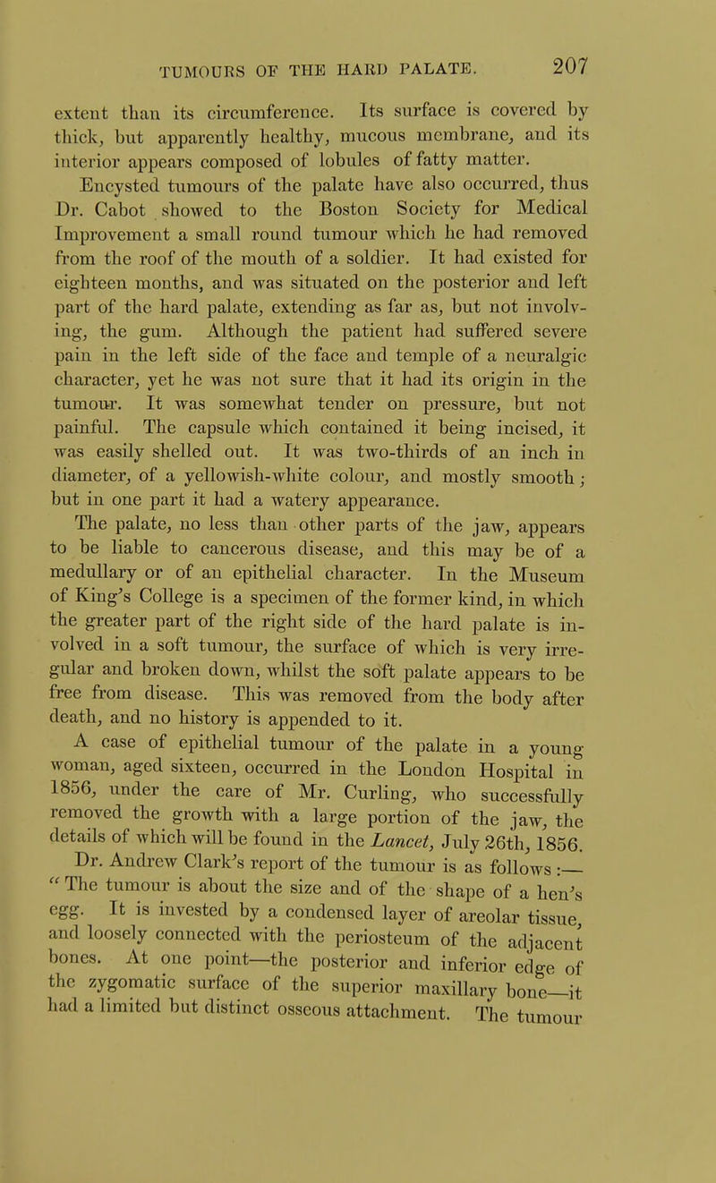 extent than its circumference. Its surface is covered by thick, but apparently healthy, mucous membrane, and its interior appears composed of lobules of fatty matter. Encysted tumours of the palate have also occurred, thus Dr. Cabot showed to the Boston Society for Medical Improvement a small round tumour which he had removed from the roof of the mouth of a soldier. It had existed for eighteen months, and was situated on the posterior and left part of the hard palate, extending as far as, but not involv- ing, the gum. Although the patient had suffered severe pain in the left side of the face and temple of a neuralgic character, yet he was not sure that it had its origin in the tumour. It was somewhat tender on pressure, but not painful. The capsule which contained it being incised, it was easily shelled out. It was two-thirds of an inch in diameter, of a yellowish-white colour, and mostly smooth; but in one part it had a watery appearance. The palate, no less than other parts of the jaw, appears to be liable to cancerous disease, and this may be of a medullary or of an epithelial character. In the Museum of King's College is a specimen of the former kind, in which the greater part of the right side of the hard palate is in- volved in a soft tumour, the surface of which is very irre- gular and broken down, whilst the soft palate appears to be free from disease. This was removed from the body after death, and no history is appended to it. A case of epithelial tumour of the palate in a young woman, aged sixteen, occurred in the London Hospital in 1856, under the care of Mr. Curling, who successfully removed the growth with a large portion of the jaw, the details of which will be found in the Lancet, July 26th, 1856. Dr. Andrew Clark's report of the tumour is as follows :  The tumour is about the size and of the shape of a hen's egg. It is invested by a condensed layer of areolar tissue, and loosely connected with the periosteum of the adjacent bones. At one point—the posterior and inferior edge of the zygomatic surface of the superior maxillary bone—it had a limited but distinct osseous attachment. The tumour