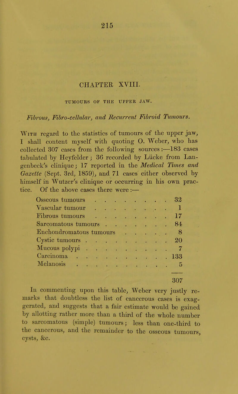 CHAPTER XVIII. TUMOURS OF THE UPPER JAW. Fibrous, Fibro-cellular, and Recurrent Fibroid Tumours. With regard to the statistics of tumours of the upper jaw, I shall content myself with quoting O. Weber, who has collected 307 cases from the following sources:—183 cases tabulated by Heyfelder; 36 recorded by Liicke from Lan- genbecFs clinique; 17 reported in the Medical Times and Gazette (Sept. 3rd_, 1859), and 71 cases either observed by himself in Wutzer's clinique or occurring in his own prac- tice. Of the above cases there were:— Osseous tumours 32 Vascular tumour 1 Fibrous tumours 17 Sarcomatous tumours 84 Enchondromatous tumours ..... 8 Cystic tumours 20 Mucous polypi 7 Carcinoma 133 Melanosis 5 307 In commenting upon this table, Weber very justly re- marks that doubtless the list of cancerous cases is exag- gerated, and suggests that a fair estimate would be gained by allotting rather more than a third of the whole number to sarcomatous (simple) tumours; less than one-third to the cancerous, and the remainder to the osseous tumours, cysts, &c.