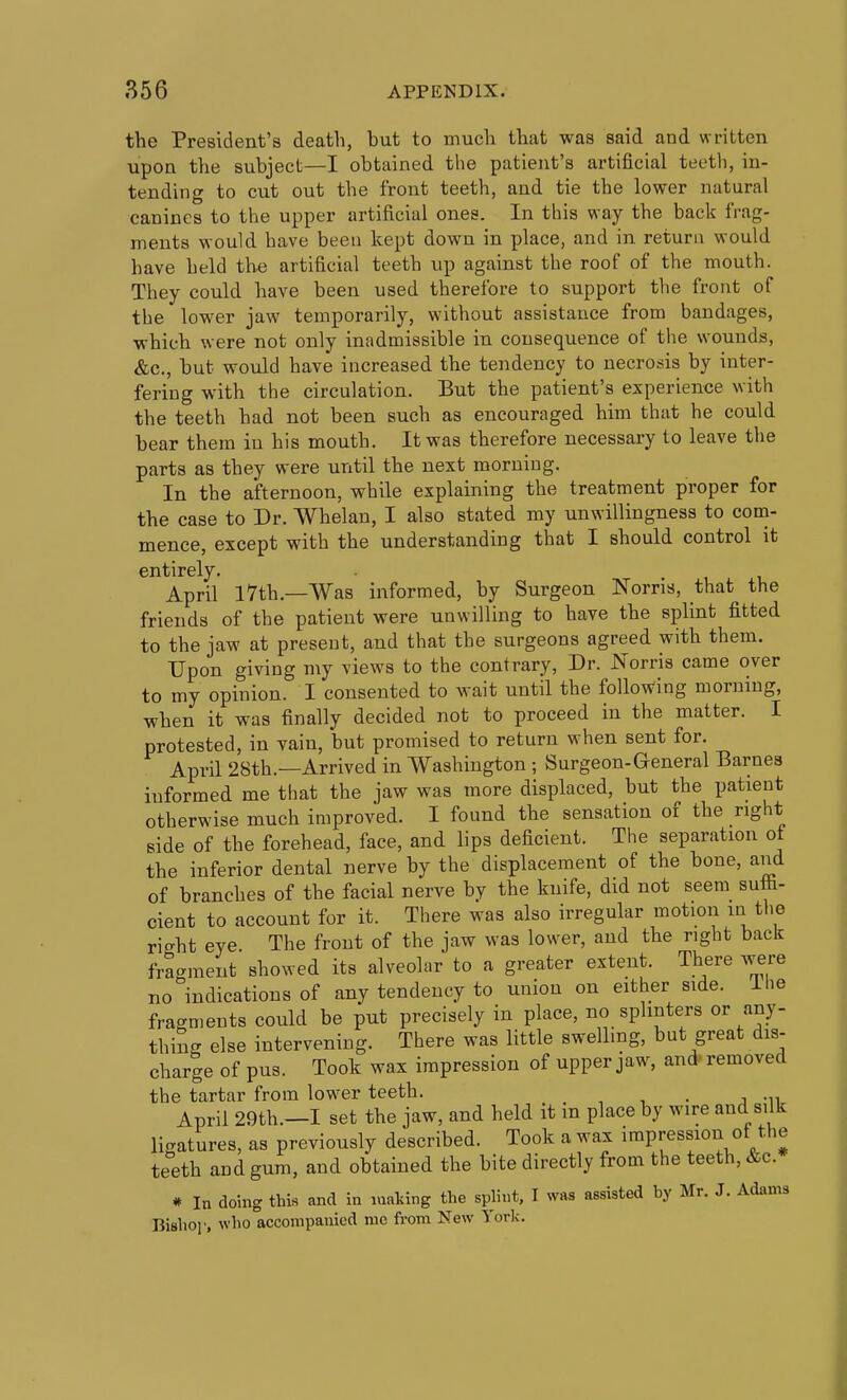 the President's death, but to much that was said and written upon the subject—I obtained the patient's artificial teeth, in- tending to cut out the front teeth, and tie the lower natural canines to the upper artificial ones. In this way the back frag- ments would have been kept down in place, and in return would have held the artificial teeth up against the roof of the mouth. They could have been used therefore to support the front of the lower jaw temporarily, without assistance from bandages, which were not only inadmissible in consequence of the wounds, &c., but would have increased the tendency to necrosis by inter- fering with the circulation. But the patient's experience with the teeth had not been such as encouraged him that he could bear them in his mouth. It was therefore necessary to leave the parts as they were until the next morning. In the afternoon, while explaining the treatment proper for the case to Dr. Whelan, I also stated my unwillingness to com- mence, except with the understanding that I should control it entirely. April 17th.—Was informed, by Surgeon Norris, that the friends of the patient were unwilling to have the splint fitted to the jaw at present, and that the surgeons agreed with them. Upon giving my views to the contrary, Dr. Norris came over to my opinion. I consented to wait until the following morning, when it was finally decided not to proceed in the matter. I protested, in vain, but promised to return when sent for. April 28th.—Arrived in Washington ; Surgeon-General Barnes informed me that the jaw was more displaced, but the patient otherwise much improved. I found the sensation of the right side of the forehead, face, and lips deficient. The separation of the inferior dental nerve by the displacement of the bone, and of branches of the facial nerve by the knife, did not seem sufii- cient to account for it. There was also irregular motion m the right eye. The front of the jaw was lower, and the right back fra..ment showed its alveolar to a greater extent. There were no indications of any tendency to union on either side, ihe fragments could be put precisely in place, no splinters or any- thin- else intervening. There was little swelling, but great dis- charge of pus. Took wax impression of upper jaw, and' removed the tartar from lower teeth. , , . j -n April 29th.—I set the jaw, and held it in place by wire and silk ligatures, as previously described. Took a wax impression of the teeth and gum, and obtained the bite directly from the teeth, &c. * In doing this and in making the splint. I was assisted by Mr. J. Adams Bislio]', who accompanied mc from New York.