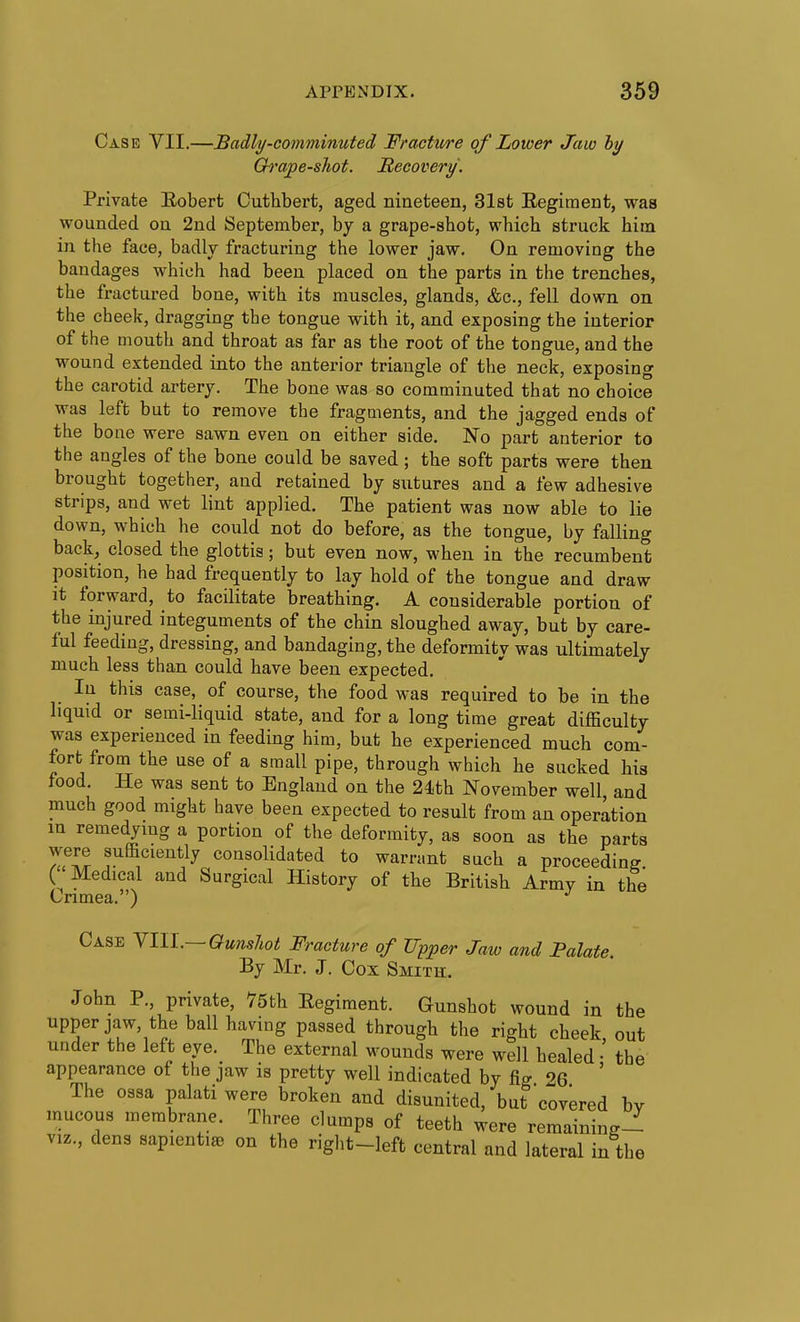 Case VII.—Badly-comminuted Fractit/re of Lower Jaw hy Ch'ape-shot. Recovery. Private Eobert Cutlibert, aged nineteen, 31st Regiment, was wounded on 2nd September, by a grape-shot, which struck him in the face, badly fracturing the lower jaw. On removing the bandages which had been placed on the parts in the trenches, the fractured bone, with its muscles, glands, &c., fell down on the cheek, dragging the tongue with it, and exposing the interior of the mouth and throat as far as the root of the tongue, and the wound extended into the anterior triangle of the neck, exposing the carotid artery. The bone was so comminuted that no choice was left but to remove the fragments, and the jagged ends of the bone were sawn even on either side. No part anterior to the angles of the bone could be saved; the soft parts were then brought together, and retained by sutures and a few adhesive strips, and wet lint applied. The patient was now able to lie down, which he could not do before, as the tongue, by falling back, closed the glottis; but even now, when in the recumbent position, he had frequently to lay hold of the tongue and draw it forward, to facilitate breathing. A considerable portion of the injured integuments of the chin sloughed away, but by care- ful feeding, dressing, and bandaging, the deformity was ultimately much less than could have been expected. In this case, of course, the food was required to be in the liquid or semi-liquid state, and for a long time great difficulty was experienced in feeding him, but he experienced much com- fort from the use of a small pipe, through which he sucked his food. He was sent to England on the 24ith November well and much good might have been expected to result from an operation m remedying a portion of the deformity, as soon as the parts were sufficiently consolidated to warrant such a proceeding ( Medical and Surgical History of the British Army in the Crimea. ) Case Nl\L~Qunslwt Fracture of Upper Jaw and Palate. By Mr. J. Cox Smith. John P., private, 75th Eegiment. Gunshot wound in the upperjaw, the ball having passed through the right cheek out under the left eye. The external wounds were well healed • the appearance of the jaw is pretty well indicated by fig 26 ' The ossa palati were broken and disunited, but covered bv mucous membrane. Three dumps of teeth were remaining- VIZ., dens sapienti^ on the right-left central and lateral in the