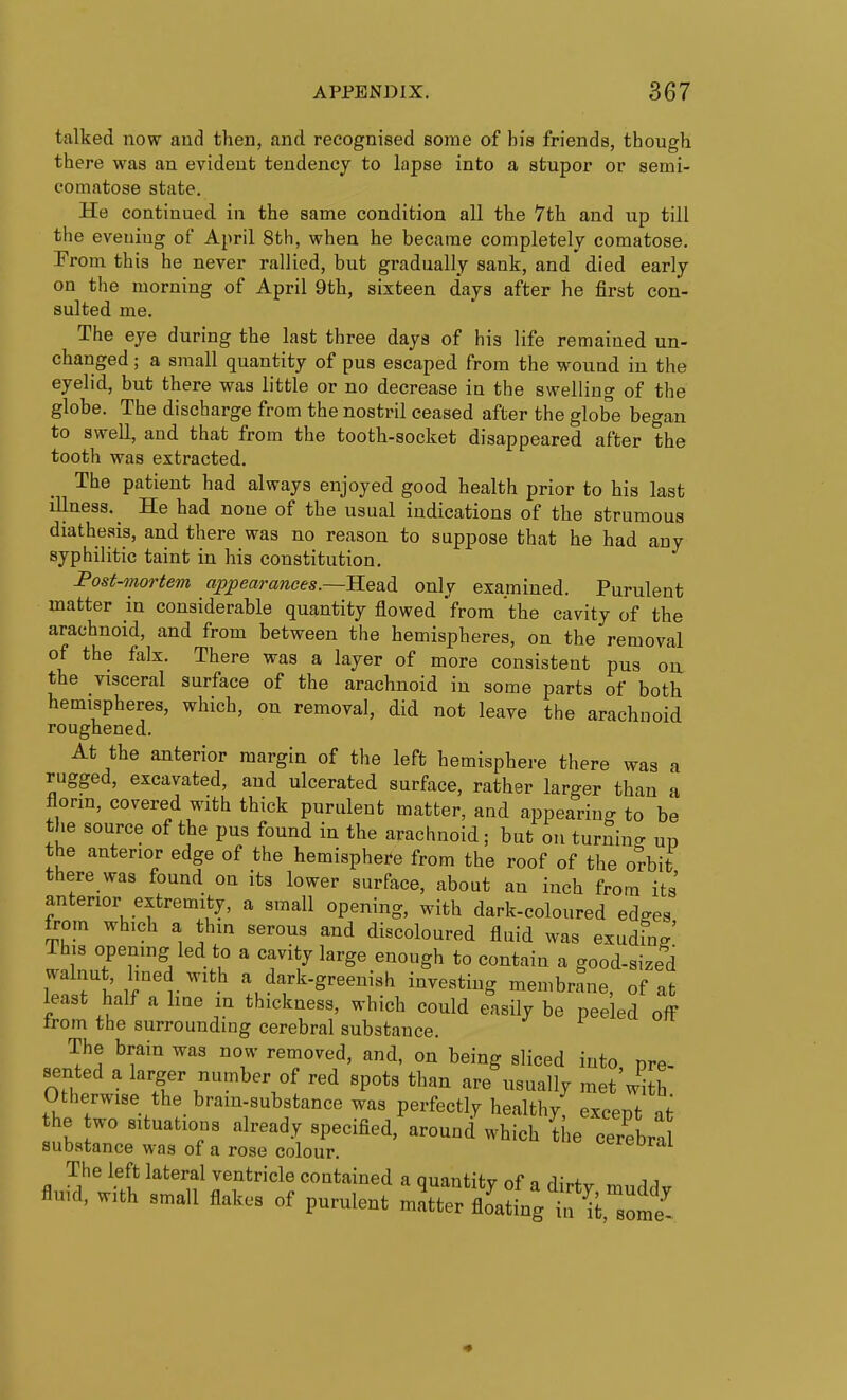talked now and then, and recognised some of bis friends, tbougb there was an evident tendency to lapse into a stupor or semi- comatose state. He continued in the same condition all the 7th and up till the evening of April 8tb, when he became completely comatose. From this he never rallied, but gradually sank, and died early on the morning of April 9th, sixteen days after he first con- sulted me. The eye during the last three days of his life remained un- changed ; a small quantity of pus escaped from the wound in the eyelid, but there was little or no decrease in the swelling of the globe. The discharge from the nostril ceased after the globe began to swell, and that from the tooth-socket disappeared after the tooth was extracted. The patient had always enjoyed good health prior to his last illness. ^ He had none of the usual indications of the strumous diathesis, and there was no reason to suppose that he had any syphilitic taint in his constitution. Fost-mortem appearances.—Head only examined. Purulent matter in considerable quantity flowed from the cavity of the arachnoid, and from between the hemispheres, on the removal of the falx. There was a layer of more consistent pus on the visceral surface of the arachnoid in some parts of both hemispheres, which, on removal, did not leave the arachnoid roughened. At the anterior margin of the left hemisphere there was a rugged, excavated, and ulcerated surface, rather larger than a florin, covered with thick purulent matter, and appearing to be the source of the pus found in the arachnoid ; but on turnino- ud the anterior edge of the hemisphere from the roof of the o?bit there was found on its lower surface, about an inch from its' anterior extremity, a small opening, with dark-coloured edges from which a thin serous and discoloured fluid was exudhig' This opening led to a cavity large enough to contain a good-sized walnut lined with a dark-greenish investing membrane, of at least half a hue in thickness, which could easily be peeled off trom the surrounding cerebral substance. The brain was now removed, and, on being sliced into pre- sented a larger number of red spots than are usually met'wlh Otherwise the bram-substance was perfectly healthy excent at the wo situations already specified, around which ^iie cerebra substance was of a rose colour. cere oral The left lateral ventricle contained a quantity of a dirtv mnrl^v fluid, with small flakes of purulent matter floating if ^i some^-