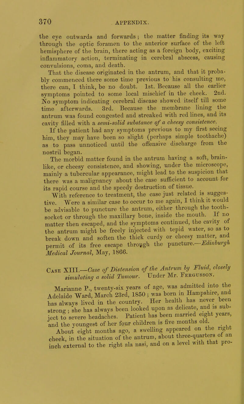 the eye outwards and forwards ; the matter finding its way through the optic foramen to the anterior surface of the left hemisphere of the brain, there acting as a foreign body, exciting inflammatory action, terminating in cerebral abscess, causing convulsions, coma, and death. That the disease originated in the antrum, and that it proba- bly commenced there some time previous to his consulting me, there can, T think, be no doubt. 1st. Because all the earlier symptoms pointed to some local mischief in the cheek. 2nd. No symptom indicating cerebral disease showed itself till some time afterwards. 3rd. Because the membrane liniag the antrum was found congested and streaked with red lines, and its cavity filled with a semi-solid substance of a cJieesy consistence. ^ If the patient had any symptoms previous to my first seeing him, they may have been so slight (perhaps simple toothache) as to pass unnoticed until the oflTensive discharge from the nostril began. The morbid matter found in the antrum having a soft, brain- like, or cheesy consistence, and showing, under the microscope, mainly a tubercular appearance, might lead to the suspicion that there was a malignancy about the case sufiBcient to account for its rapid course and the speedy destruction of tissue. With reference to treatment, the case just related is sugges- tive. Were a similar case to occur to me again, I think it would be advisable to puncture the antrum, either through the tooth- socket or through the maxillary bone, inside the mouth. If no matter then escaped, and the symptoms continued, the cavity of the antrum might be freely injected with tepid water, so as to break down and soften the thick curdy or cheesy matter, and permit of its free escape throygh the ^xmcime.—Edmhurgh Medical Journal, May, 1866. Case XIII—Case of Distension of the Antrum ly Fluid, closely simulating a solid Tumour. Under Mr. Feegusson. Marianne P., twenty-six years of age, was admitted into the Adelaide Ward, March 23rd, 1850 ; was born in Hampshire, and has always lived in the country. Her health has never been strong : she has always been looked upon as delicate, and is sub- iect to severe headaches. Patient has been married eight years, and the youngest of her four children is five months old About eight months ago, a swelling appeared on tlie riglit cheek, in the situation of the antrum, about three-quarters of an inch external to the right ala nasi, and on a level with that pro-