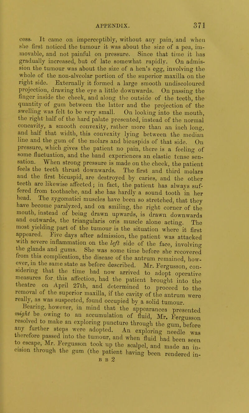 cess. It came on imperceptibly, without any pain, and when alie first noticed the tumour it was about the size of a pea, im- movable, and not painful on pressure. Since that time it lias gradually increased, but of late somewhat rapidly. On admis- sion the tumour was about the size of a hen's egg, involving the whole of the non-alveolar portion of the superior maxilla on the right side. Externally it formed a large smooth undiscoloured projection, drawing the eye a little downwards. On passing the finger inside the cheek, and along the outside of the teeth, the quantity of gum between the latter and the projection of the swelling was felt to be very small. On looking into the mouth, the right half of the hard palate presented, instead of the normal concavity, a smooth convexity, rather more than an inch long, and half that width, this convexity lying between the median line and the gum of the molars and bicuspids of that side. On pressure, which gives the patient no pain, there is a feeling of some fluctuation, and the hand experiences an elastic tense sen- sation. When strong pressure is made on the cheek, the patient feels the teeth thrust downwards. The first and third molars and the first bicuspid, are destroyed by caries, and the other teeth are likewise afiected; in fact, the patient has always suf- fered from toothache, and she has hardly a sound tooth in her head. The zygomatic! muscles have been so stretched, that they have become paralyzed, and on smiling, the right corner of the mouth, instead of being drawn upwards, is drawn downwards and outwards, the triangularis oris muscle alone acting. The most yielding part of the tumour is the situation where it first appeared. Five days after admission, the patient was attacked with severe mflammation on the left side of the face, involving the glands and gums. She was some time before she recovered from this complication, the disease of the antrum remained how- ever, m the same state as before described. Mr. Fergusson con- sidering that the time had now arrived to adopt operative measures for this aff-ection, had the patient brought into the theatre on April 27th, and determined to proceed to the removal of the superior maxiDa, if the cavity of the antrum were really, as was suspected, found occupied by a solid tumour Bearing, however, in mind that the appearances presented rmgU be owing to an accumulation of fluid, Mr. Fergusson resolved to make an exploring puncture through the gum, before any further steps were adopted. An exploring needle was therefore passed into the tumour, and when fluid had been seen 0 escape, Mr^ Fergusson took up the scalpel, and made an ii cision through the gum (the patient having been rendered B 15 2 in- in-